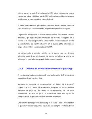 64
Nótese que en la parte financiada por la CFN, primero se registra en una
cuenta por cobrar, debido a que la CFN realiza el pago al banco luego de
verificar que se haya pagado primero al cliente.
El banco en el momento que recibe el dinero de la CFN, además de dar de
baja la cuenta por cobrar (169090), registra el respectivo contingente.
La provisión de intereses se realiza como cualquier otro crédito, con una
diferencia, que sobre la parte financiada por la CFN, se registra en la
cuenta 1616 Intereses por cobrar sobre créditos redescontados en la CFN,
y paralelamente se registra el pasivo en la cuenta 2616 Intereses por
pagar sobre créditos redescontados en la CFN.
La transferencia a vencido, registro en la cuenta que no devenga
intereses, pago de un contingente por cuenta del cliente y reverso de
intereses, es igual a los temas ya tratados en este capítulo.
2.4.8 Créditos de Arrendamiento Mercantil (Leasing)
El Leasing o Arrendamiento Mercantil, es una alternativa de financiamiento
esencialmente para activos fijos.
Mediante un contrato de arrendamiento, el Banco (el arrendador)
proporciona a su cliente (el arrendatario) la opción de utilizar un bien,
mediante el pago de un canon de arrendamiento por un plazo
determinado. Al final del plazo, el arrendatario tiene una opción de
compra, la cual es pactada desde un inicio en el contrato.
Una variante de la operación de Leasing es el Lease – Back , modalidad en
la que el arrendador adquiere a través de una compra - venta los bienes
 