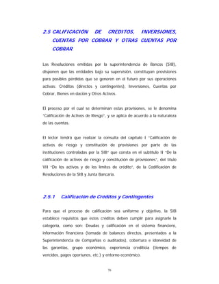 76
2.5 CALIFICACIÓN DE CREDITOS, INVERSIONES,
CUENTAS POR COBRAR Y OTRAS CUENTAS POR
COBRAR
Las Resoluciones emitidas por la superintendencia de Bancos (SIB),
disponen que las entidades bajo su supervisión, constituyan provisiones
para posibles pérdidas que se generen en el futuro por sus operaciones
activas: Créditos (directos y contingentes), Inversiones, Cuentas por
Cobrar, Bienes en dación y Otros Activos.
El proceso por el cual se determinan estas provisiones, se le denomina
“Calificación de Activos de Riesgo”, y se aplica de acuerdo a la naturaleza
de las cuentas.
El lector tendrá que realizar la consulta del capítulo I “Calificación de
activos de riesgo y constitución de provisiones por parte de las
instituciones controladas por la SIB” que consta en el subtítulo II “De la
calificación de activos de riesgo y constitución de provisiones”, del título
VII “De los activos y de los límites de crédito”, de la Codificación de
Resoluciones de la SIB y Junta Bancaria.
2.5.1 Calificación de Créditos y Contingentes
Para que el proceso de calificación sea uniforme y objetivo, la SIB
establece requisitos que estos créditos deben cumplir para asignarle la
categoría, como son: Deudas y calificación en el sistema financiero,
información financiera (tomada de balances directos, presentados a la
Superintendencia de Compañías o auditados), cobertura e idoneidad de
las garantías, grupo económico, experiencia crediticia (tiempos de
vencidos, pagos oportunos, etc.) y entorno económico.
 