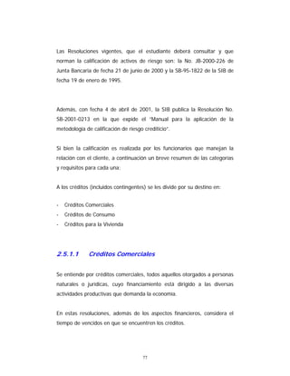 77
Las Resoluciones vigentes, que el estudiante deberá consultar y que
norman la calificación de activos de riesgo son: la No. JB-2000-226 de
Junta Bancaria de fecha 21 de junio de 2000 y la SB-95-1822 de la SIB de
fecha 19 de enero de 1995.
Además, con fecha 4 de abril de 2001, la SIB publica la Resolución No.
SB-2001-0213 en la que expide el “Manual para la aplicación de la
metodología de calificación de riesgo crediticio”.
Si bien la calificación es realizada por los funcionarios que manejan la
relación con el cliente, a continuación un breve resumen de las categorías
y requisitos para cada una:
A los créditos (incluidos contingentes) se les divide por su destino en:
- Créditos Comerciales
- Créditos de Consumo
- Créditos para la Vivienda
2.5.1.1 Créditos Comerciales
Se entiende por créditos comerciales, todos aquellos otorgados a personas
naturales o jurídicas, cuyo financiamiento está dirigido a las diversas
actividades productivas que demanda la economía.
En estas resoluciones, además de los aspectos financieros, considera el
tiempo de vencidos en que se encuentren los créditos.
 