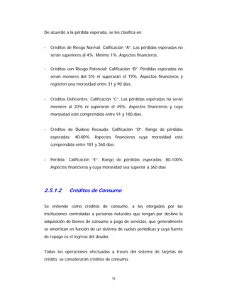 78
De acuerdo a la pérdida esperada, se les clasifica en:
- Créditos de Riesgo Normal: Calificación “A”. Las pérdidas esperadas no
serán superiores al 4%. Mínimo 1%. Aspectos financieros.
- Créditos con Riesgo Potencial: Calificación “B”. Pérdidas esperadas no
serán menores del 5% ni superarán el 19%. Aspectos financieros y
registren una morosidad entre 31 y 90 días.
- Créditos Deficientes: Calificación “C”. Las pérdidas esperadas no serán
menores al 20% ni superarán el 49%. Aspectos financieros y cuya
morosidad esté comprendida entre 91 y 180 días.
- Créditos de Dudoso Recaudo: Calificación “D”. Rango de pérdidas
esperadas: 40-80%. Aspectos financieros cuya morosidad esté
comprendida entre 181 y 360 días.
- Pérdida: Calificación “E”. Rango de pérdidas esperadas: 80-100%
Aspectos financieros y cuya morosidad sea superior a 360 días
2.5.1.2 Créditos de Consumo
Se entiende como créditos de consumo, a los otorgados por las
instituciones controladas a personas naturales que tengan por destino la
adquisición de bienes de consumo o pago de servicios, que generalmente
se amortizan en función de un sistema de cuotas periódicas y cuya fuente
de repago es el ingreso del deudor.
Todas las operaciones efectuadas a través del sistema de tarjetas de
crédito, se considerarán créditos de consumo.
 