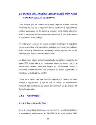 83
2.6 BIENES REALIZABLES, ADJUDICADOS POR PAGO,
ARRENDAMIENTO MERCANTIL
Existe clientes que por diversas situaciones (iliquidez, quiebra, situación
económica del país, etc.), no pueden honrar en efectivo o equivalente de
efectivo, sus deudas con los bancos y proceden como medida alternativa
de pago a entregar sus bienes muebles o inmuebles. A esto en los bancos
se denomina “Dación en Pago”.
Sin embargo en ocasiones los bancos proceden al cobro por la vía judicial,
y como una medida legal, proceden a participar en el remate de los bienes
de los clientes, y si la respectiva instancia judicial le adjudica esos bienes,
en el banco se les conoce como “Adjudicados”.
Las daciones en pago y los bienes adjudicados se registran en cuentas del
grupo 1703 Adjudicados y las respectivas subcuentas tienen relación al
tipo de bien: muebles, inmuebles, valores, etc. Se considera también la
subcuenta 170399 Provisión para protección de bienes adjudicados, la
misma que se indica por su nombre.
Existen otros bienes que por falta de pago de los clientes, el banco
procede a recuperarlos, y son los que se dieron en arrendamiento
mercantil. Las cuentas que se utilizan para esto son las del grupo 1705
Bienes Recuperados.
2.6.1 Adjudicados
2.6.1.2 Recepción del bien
Antes de realizar la contabilización, hay que tener en cuenta lo indicado en
la resolución de Junta Bancaria No. JB–2000-226 del 21 de junio de 2000:
 