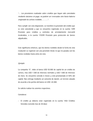 84
“... Las provisiones realizadas sobre créditos que hayan sido cancelados
mediante daciones en pago, no podrán ser reversadas sino hasta haberse
enajenado los activos recibidos............”.
Para cumplir con esta disposición, se transfiere la provisión del crédito que
se está cancelando y que se encuentra registrada en la cuenta 1499
Provisión para créditos y contratos de arrendamiento mercantil
incobrables, a la cuenta 170399 Provisión para protección de bienes
adjudicados.
Esto significaría entonces, que los bienes recibidos desde la fecha de esta
resolución se registran con una provisión inicial, lo que no pasaba con los
bienes recibidos hasta antes de ésta.
Ejemplo:
La compañía “E”, debe al banco USD 50.000 de capital de un crédito de
cartera, mas USD 1.500 de intereses normales y USD 1.000 de intereses
de mora. Se encuentra vencido 6 meses y está provisionado el 50% del
capital. Nos entrega mediante un convenio de dación, un terreno valuado
de acuerdo a los peritos del banco en USD. 65.000.
Se solicita realizar los asientos respectivos.
Considerar:
- El crédito ya debería estar registrado en la cuenta 1402 Créditos
Vencidos (vencido mas de 30 días)
 