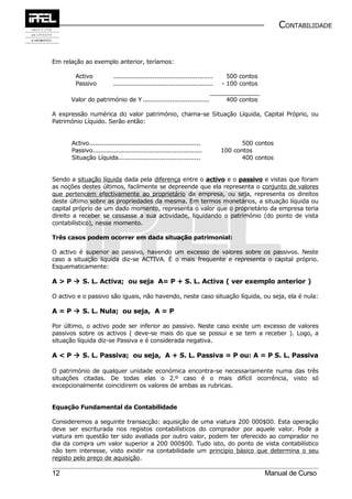 CONTABILIDADE


Em relação ao exemplo anterior, teríamos:

        Activo             ...................................................     500 contos
        Passivo            ...................................................   - 100 contos

      Valor do património de Y ..................................                 400 contos

A expressão numérica do valor património, chama-se Situação Líquida, Capital Próprio, ou
Património Líquido. Serão então:


       Activo.........................................................                  500 contos
       Passivo........................................................           100 contos
       Situação Líquida..........................................                       400 contos


Sendo a situação líquida dada pela diferença entre o activo e o passivo e vistas que foram
as noções destes últimos, facilmente se depreende que ela representa o conjunto de valores
que pertencem efectivamente ao proprietário da empresa, ou seja, representa os direitos
deste último sobre as propriedades da mesma. Em termos monetários, a situação líquida ou
capital próprio de um dado momento, representa o valor que o proprietário da empresa teria
direito a receber se cessasse a sua actividade, liquidando o património (do ponto de vista
contabilístico), nesse momento.

Três casos podem ocorrer em dada situação patrimonial:

O activo é superior ao passivo, havendo um excesso de valores sobre os passivos. Neste
caso a situação líquida diz-se ACTIVA. É o mais frequente e representa o capital próprio.
Esquematicamente:

A > P  S. L. Activa; ou seja A= P + S. L. Activa ( ver exemplo anterior )

O activo e o passivo são iguais, não havendo, neste caso situação líquida, ou seja, ela é nula:

A = P  S. L. Nula; ou seja, A = P

Por último, o activo pode ser inferior ao passivo. Neste caso existe um excesso de valores
passivos sobre os activos ( deve-se mais do que se possui e se tem a receber ). Logo, a
situação líquida diz-se Passiva e é considerada negativa.

A < P  S. L. Passiva; ou seja, A + S. L. Passiva = P ou: A = P S. L. Passiva

O património de qualquer unidade económica encontra-se necessariamente numa das três
situações citadas. De todas elas o 2.º caso é o mais difícil ocorrência, visto só
excepcionalmente coincidirem os valores de ambas as rubricas.


Equação Fundamental da Contabilidade

Consideremos a seguinte transacção: aquisição de uma viatura 200 000$00. Esta operação
deve ser escriturada nos registos contabilísticos do comprador por aquele valor. Pode a
viatura em questão ter sido avaliada por outro valor, podem ter oferecido ao comprador no
dia da compra um valor superior a 200 000$00. Tudo isto, do ponto de vista contabilístico
não tem interesse, visto existir na contabilidade um principio básico que determina o seu
registo pelo preço de aquisição.

12                                                                                              Manual de Curso
 