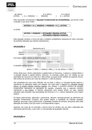 CONTABILIDADE


 da viatura                            s/ a viatura             s/ a viatura
ACTIVO     + S. L. PASSIVA =         PASSIVO             +     S. L. ACTIVA

Esta expressão corresponde à Equação Fundamental da Contabilidade, que temos vindo
a estudar e que será, então:

              ACTIVO + S. L. PASSIVA = PASSIVO + S. L. ACTIVA

ou ainda

              ACTIVO = PASSIVO + SITUAÇÃO LÍQUIDA ACTIVA
                                - SITUAÇÃO LÍQUIDA PASSIVA

Esta equação constitui o cerne de todo o trabalho contabilístico baseando-se nela o princípio
da partidas dobradas que adiante estudaremos.


APLICAÇÃO 3
                          Património de Z

      Activo ………………………………………… 1 600c
      Passivo ………………………………………… 400c

Com base nestes valores se determina que:

                  Situação líquida = Activo - Passivo = 1 200c

A equação verifica-se visto:

                  Activo ( 1 600c ) = Passivo ( 400c ) + S. Líq. Activa ( 1 200c )

Vimos atrás que o Activo representa o capital total ou financeiro, o passivo o capital alheio e
a situação líquida o capital próprio. Diremos, no exemplo citado que «Z» dispõe na sua
actividade de recursos no valor de 1 600 contos, os quais foram obtidos da seguinte forma:
400 contos de terceiros por meio de créditos e 1 200 do próprio.

Isto possibilita-nos uma outra reflexão. De um lado, o Activo ( e situação líquida passiva )
representa as aplicações dadas aos capitais. Por outro lado o Passivo e a situação Líquida
Activa, as origens desses mesmos capitais. Em síntese: o primeiro membro da equação
fundamental representa as aplicações de capitais, enquanto que o segundo membro
representa a sua origem. O Passivo representa uma origem alheia, ou seja, capitais
utilizados pela empresa mas propriedade de terceiros A. S. L. Activa representa uma origem
própria.

Os factos patrimoniais, alterando o património, afectam necessariamente os elementos da
equação fundamental. Contudo, não podem alterar a igualdade da referida equação.
Qualquer que seja o facto patrimonial, a igualdade mantém-se sempre, porquanto para cada
aplicação de fundos, terá que haver a correspondente origem.

Vejamos, por meio de um exemplo, a forma como se verifica, por um lado a alteração dos
elementos patrimoniais, e por outro, a manutenção da igualdade referida.



APLICAÇÃO 4



14                                                                          Manual de Curso
 