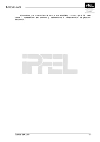 CONTABILIDADE


             Suponhamos que o comerciante K inicia a sua actividade, com um capital de 1 000
       contos ( representado em dinheiro ), dedicando-se à comercialização de produtos
       electrónicos.




       Manual de Curso                                                                   15
 