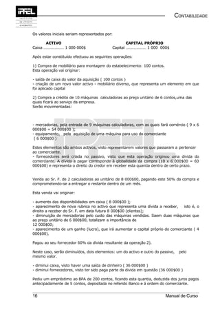 CONTABILIDADE


Os valores iniciais seriam representados por:

       ACTIVO                                       CAPITAL PRÓPRIO
Caixa ………………… 1 000 000$                    Capital ………………… 1 000 000$

Após estar constituído efectuou as seguintes operações:

1) Compra de mobiliário para montagem do estabelecimento: 100 contos.
Esta operação vai originar:

- saída de caixa do valor da aquisição ( 100 contos )
- criação de um novo valor activo - mobiliário diverso, que representa um elemento em que
foi aplicado capital

2) Compra a crédito de 10 máquinas calculadoras ao preço unitário de 6 contos,uma das
quais ficará ao serviço da empresa.
Serão movimentadas:



- mercadorias, pela entrada de 9 máquinas calculadoras, com as quais fará comércio ( 9 x 6
000$00 = 54 000$00 );
- equipamento, pela aquisição de uma máquina para uso do comerciante
 ( 6 000$00 )

Estes elementos são ambos activos, visto representarem valores que passaram a pertencer
ao comerciante.
- fornecedores será criada no passivo, visto que esta operação originou uma divida do
comerciante. A dívida a pagar corresponde à globalidade da compra (10 x 6 000$00 = 60
000$00) e representa o direito do credor em receber esta quantia dentro de certo prazo.


Venda ao Sr. F. de 2 calculadoras ao unitário de 8 000$00, pagando este 50% da compra e
comprometendo-se a entregar o restante dentro de um mês.

Esta venda vai originar:

- aumento das disponibilidades em caixa ( 8 000$00 );
- aparecimento de nova rubrica no activo que representa uma dívida a receber,    isto é, o
direito a receber do Sr. F. em data futura 8 000$00 (clientes);
- diminuição de mercadorias pelo custo das máquinas vendidas. Saem duas máquinas que
ao preço unitário de 6 000$00, totalizam a importância de
12 000$00;
- aparecimento de um ganho (lucro), que irá aumentar o capital próprio do comerciante ( 4
000$00).

Pagou ao seu fornecedor 60% da dívida resultante da operação 2).

Neste caso, serão diminuídos, dois elementos: um do activo e outro do passivo,   pelo
mesmo valor.

- diminui caixa, visto haver uma saída de dinheiro ( 36 000$00 )
- diminui fornecedores, visto ter sido paga parte da divida em questão (36 000$00 )

Pediu um empréstimo ao BPA de 200 contos, ficando esta quantia, deduzida dos juros pagos
antecipadamente de 5 contos, depositada no referido Banco e á ordem do comerciante.


16                                                                       Manual de Curso
 