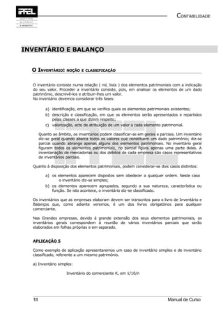 CONTABILIDADE




INVENTÁRIO E BALANÇO


  O INVENTÁRIO: NOÇÃO E CLASSIFICAÇÃO

  O inventário consiste numa relação ( rol, lista ) dos elementos patrimoniais com a indicação
  do seu valor. Proceder a inventário consiste, pois, em analisar os elementos de um dado
  património, descrevê-los e atribuir-lhes um valor.
  No inventário devemos considerar três fases:

          a) identificação, em que se verifica quais os elementos patrimoniais existentes;
          b) descrição e classificação, em que os elementos serão apresentados e repartidos
             pelas classes a que dizem respeito;
          c) valorização, acto de atribuição de um valor a cada elemento patrimonial.

       Quanto ao âmbito, os inventários podem classificar-se em gerais e parciais. Um inventário
       diz-se geral quando abarca todos os valores que constituem um dado património; diz-se
       parcial quando abrange apenas alguns dos elementos patrimoniais. No inventário geral
       figuram todos os elementos patrimoniais, no parcial figura apenas uma parte deles. A
       inventariação de mercadorias ou dos débitos de cada empresa são casos representativos
       de inventários parciais.

  Quanto à disposição dos elementos patrimoniais, podem considerar-se dois casos distintos:

          a) os elementos aparecem dispostos sem obedecer a qualquer ordem. Neste caso
                o inventário diz-se simples;
          b) os elementos aparecem agrupados, segundo a sua natureza, característica ou
             função. Se isto acontece, o inventário diz-se classificado.

  Os inventários que as empresas elaboram devem ser transcritos para o livro de Inventário e
  Balanços que, como adiante veremos, é um dos livros obrigatórios para qualquer
  comerciante.

  Nas Grandes empresas, devido à grande extensão dos seus elementos patrimoniais, os
  inventários gerais correspondem à reunião de vários inventários parciais que serão
  elaborados em folhas próprias e em separado.


  APLICAÇÃO 5

  Como exemplo de aplicação apresentaremos um caso de inventário simples e de inventário
  classificado, referente a um mesmo património.

  a) Inventário simples:

                      Inventário do comerciante K, em 1/10/n




  18                                                                         Manual de Curso
 