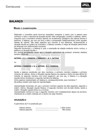 CONTABILIDADE




  BALANÇO

       NOÇÃO E   CLASSIFICAÇÕES



       Elaborado o inventário geral torna-se necessário comparar o activo com o passivo para
       conhecer o valor e natureza da situação líquida. Esta comparação, constitui o balanço. Assim,
       enquanto que o inventário constitui apenas um arrolamento (listagem) dos valores activos e
       passivos, o balanço, por sua vez leva a cabo a comparação (balanceamento) entre aquelas
       classes de valores. São estes aspectos que marcam a sua diferença. Acrescentando a
       situação líquida ao quadro do inventário, o balanço constitui o mapa da situação patrimonial
       da empresa num determinado momento.
       Segundo Dumarchey « o balanço é, pois, a expressão da relação existente entre o activo, o
       passivo e a situação líquida ».
       Em pontos precedentes vimos que a situação patrimonial de qualquer empresa obedece
       sempre à fórmula:

       ACTIVO + S. L. PASSIVA = PASSIVO + S. L. ACTIVA

       ou

       ACTIVO = PASSIVO + S. L. ACTIVA - S. L. PASSIVA


       Sendo o balanço constituído por dois membros, o primeiro membro engloba o primeiro
       conjunto de valores: Activo e Situação Líquida Passiva (ou apenas o Activo se esta última for
       incluída no segundo membro com sinal negativo); por sua vez, o Passivo e a Situação
       Líquida Activa constituem o segundo membro do balanço.
       Como aparece representado um balanço e, consequentemente, seus membros ?
       Na prática existem dois tipos de representação:

       representação horizontal, em que o primeiro membro aparece do lado esquerdo, segundo a
       ordem: Activo; Situação Líquida Passiva. O segundo membro vem do lado direito, sendo a
       ordem: Situação Líquida Activa ou a inversa.
       representação vertical em que o segundo membro vem imediatamente abaixo do primeiro,
       mantendo-se a ordem indicada em i) dentro de cada membro.


       APLICAÇÃO 6

       O património de F é constituído por:

             Valores activos      ...........................................   1 820 contos
             Valores passivos     ...........................................     780 contos




       Manual de Curso                                                                           21
 