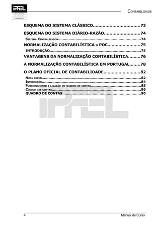 CONTABILIDADE


ESQUEMA DO SISTEMA CLÁSSICO..................................73

ESQUEMA DO SISTEMA DIÁRIO-RAZÃO..........................74
SISTEMA CENTRALIZADOR.......................................................................74
NORMALIZAÇÃO CONTABILÍSTICA                             O   POC........................75
INTRODUÇÃO..............................................................................75
VANTAGENS DA NORMALIZAÇÃO CONTABILÍSTICA.........76

A NORMALIZAÇÃO CONTABILÍSTICA EM PORTUGAL........78

O PLANO OFICIAL DE CONTABILIDADE...........................82
NOTA PRÉVIA....................................................................................82
INTRODUÇÃO.....................................................................................84
FUNCIONAMENTO E LIGAÇÃO DO QUADRO DE CONTAS...........................................85
CÓDIGO DAS CONTAS............................................................................86
QUADRO DE CONTAS...................................................................90




4                                                                            Manual de Curso
 