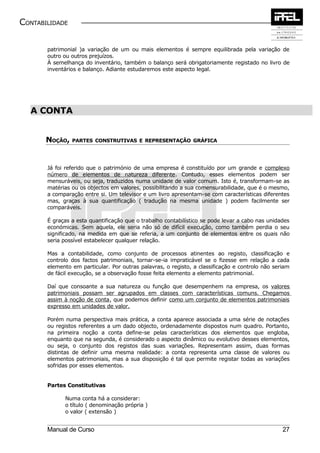 CONTABILIDADE


       patrimonial )a variação de um ou mais elementos é sempre equilibrada pela variação de
       outro ou outros prejuízos.
       À semelhança do inventário, também o balanço será obrigatoriamente registado no livro de
       inventários e balanço. Adiante estudaremos este aspecto legal.




  A CONTA


       NOÇÃO,   PARTES CONSTRUTIVAS E REPRESENTAÇÃO GRÁFICA




       Já foi referido que o património de uma empresa é constituído por um grande e complexo
       número de elementos de natureza diferente. Contudo, esses elementos podem ser
       mensuráveis, ou seja, traduzidos numa unidade de valor comum. Isto é, transformam-se as
       matérias ou os objectos em valores, possibilitando a sua comensurabilidade, que é o mesmo,
       a comparação entre si. Um televisor e um livro apresentam-se com características diferentes
       mas, graças à sua quantificação ( tradução na mesma unidade ) podem facilmente ser
       comparáveis.

       É graças a esta quantificação que o trabalho contabilístico se pode levar a cabo nas unidades
       económicas. Sem aquela, ele seria não só de difícil execução, como também perdia o seu
       significado, na medida em que se referia, a um conjunto de elementos entre os quais não
       seria possível estabelecer qualquer relação.

       Mas a contabilidade, como conjunto de processos atinentes ao registo, classificação e
       controlo dos factos patrimoniais, tornar-se-ia impraticável se o fizesse em relação a cada
       elemento em particular. Por outras palavras, o registo, a classificação e controlo não seriam
       de fácil execução, se a observação fosse feita elemento a elemento patrimonial.

       Daí que consoante a sua natureza ou função que desempenhem na empresa, os valores
       patrimoniais possam ser agrupados em classes com características comuns. Chegamos
       assim à noção de conta, que podemos definir como um conjunto de elementos patrimoniais
       expresso em unidades de valor.

       Porém numa perspectiva mais prática, a conta aparece associada a uma série de notações
       ou registos referentes a um dado objecto, ordenadamente dispostos num quadro. Portanto,
       na primeira noção a conta define-se pelas características dos elementos que engloba,
       enquanto que na segunda, é considerado o aspecto dinâmico ou evolutivo desses elementos,
       ou seja, o conjunto dos registos das suas variações. Representam assim, duas formas
       distintas de definir uma mesma realidade: a conta representa uma classe de valores ou
       elementos patrimoniais, mas a sua disposição é tal que permite registar todas as variações
       sofridas por esses elementos.


       Partes Constitutivas

             Numa conta há a considerar:
             o título ( denominação própria )
             o valor ( extensão )


       Manual de Curso                                                                           27
 