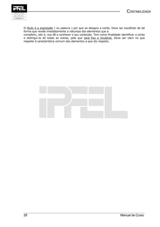 CONTABILIDADE


O título é a expressão ( ou palavra ) por que se designa a conta. Deve ser escolhido de tal
forma que revele imediatamente a natureza dos elementos que a
compõem, isto é, nos dê a conhecer o seu conteúdo. Tem como finalidade identificar a conta
e distingui-la de todas as outras, pelo que será fixo e imutável. Deve ser claro no que
respeite à característica comum dos elementos a que diz respeito.




28                                                                      Manual de Curso
 