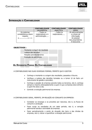 CONTABILIDADE




  INTRODUÇÃO      À   CONTABILIDADE


                                      CONTABILIDADE         CONTABILIDADE         CONTABILIDADE
                                        ORÇAMENTAL              ANALÍTICA                GERAL
                 Os sistemas              ...Todos os           ...Todos os      ...Às administrações
           contabilísticos dizem       responsáveis e à      responsáveis.....        e a título de
                    respeito           administração.....                             informação
            a ................µµ µµ                                                    Ao pessoal
                                                                                   Aos proprietários
                                                                                      A tesouraria


       OBJECTIVOS :
                      Montante e origem do resultado
                      Justeza das decisões
                      Posições perante terceiros
                      Evolução do património




       AS DIFERENTES FORMAS DA CONTABILIDADE

       A CONTABILIDADE NAS SUAS DIVERSAS FORMAS, PERMITE QUE O GESTOR:

                      •   Conheça o montante e a origem dos resultados, passados e futuros.
                      •   Verifique a justeza das decisões tomadas ou a tomar (é de facto um
                          instrumento de gestão e previsão).
                      •   Conheça a posição da empresa perante todos os terceiros, isto é, conheça
                          sempre e mesmo antecipadamente a quem é que a empresa deve dinheiro
                          e quem lho deve a ela.
                      •   Controle a evolução patrimonial da empresa.




       A CONTABILIDADE GERAL, PERMITE, EM RELAÇÃO AO CONJUNTO DA EMPRESA:

                      •   Constatar os encargos e os proveitos por natureza, isto é, os fluxos de
                          consumo e produção.
                      •   Fazer surgir os resultados de um dado período, isto é, a variação
                          patrimonial devida à actividade da empresa.
                      •   Fazer periodicamente o ponto de situação dos bens e das dívidas da
                          empresa, isto é, indicar e quantificar a situação patrimonial.




       Manual de Curso                                                                             5
 