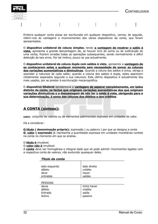 CONTABILIDADE




Embora qualquer conta possa ser escriturada em qualquer dispositivo, vamos, de seguida,
referir-nos ás vantagens e inconvenientes dos vários dispositivos da conta, que foram
apresentados.

O dispositivo unilateral de coluna simples, tendo a vantagem de mostrar o saldo à
vista, apresenta a grande desvantagem de, se houver erro de soma ou de subtracção de
uma verba, ficarem erradas todas as operações subsequentes, sendo normalmente a difícil
detecção de tais erros. Por tal motivo, pouco se usa actualmente.

O dispositivo unilateral de coluna dupla com saldos à vista, apresenta a vantagem de
se conhecerem estes a qualquer momento sem necessidade de somar as colunas
das variações aumentativas e diminutivas. Quando a coluna dos saldos é única, obriga a
assinalar a natureza de cada saldo; quando a coluna dos saldos é dupla, estes aparecem
nitidamente separados segundo a sua natureza. Este último dispositivo é actualmente dos
mais usados, por se prestar à escrituração mecanográfica.

O dispositivo bilateral apresentava a vantagem de separar completamente, em lados
distinto da conta, os factos que originam variações aumentativas dos que originam
variações diminutivas e a desvantagem de não ter o saldo à vista, obrigando para a
sua determinação, à soma das colunas dos débitos e dos créditos.



A CONTA (síntese):

CONTA :   conjunto de valores ou de elementos patrimoniais expresso em unidades de valor.

Há a considerar:

O titulo ( denominação própria): expressão ( ou palavra ) por que se designa a conta
O valor ( expressão ): representa a quantidade expressa em unidades monetárias contida
na conta no momento em que se analisa.

O titulo é imutável.
O valor não é imutável.
A conta deve ser homogénea e integral dado que só pode admitir movimentos ligados com
a respectiva conta de valores, não excluindo quaisquer deles.

                Título da conta

                lado esquerdo                  lado direito
                débito                         crédito
                deve                           haver
                entradas                       saídas

                PESSOAS
                devia                          tinha haver
                débito                         crédito
                Entrada                        saída
                Activo                         passivo




32                                                                         Manual de Curso
 