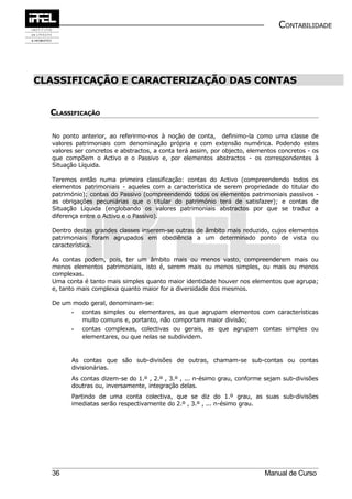 CONTABILIDADE




CLASSIFICAÇÃO E CARACTERIZAÇÃO DAS CONTAS


  CLASSIFICAÇÃO

  No ponto anterior, ao referirmo-nos à noção de conta, definimo-la como uma classe de
  valores patrimoniais com denominação própria e com extensão numérica. Podendo estes
  valores ser concretos e abstractos, a conta terá assim, por objecto, elementos concretos - os
  que compõem o Activo e o Passivo e, por elementos abstractos - os correspondentes à
  Situação Líquida.

  Teremos então numa primeira classificação: contas do Activo (compreendendo todos os
  elementos patrimoniais - aqueles com a característica de serem propriedade do titular do
  património); contas do Passivo (compreendendo todos os elementos patrimoniais passivos -
  as obrigações pecuniárias que o titular do património terá de satisfazer); e contas de
  Situação Líquida (englobando os valores patrimoniais abstractos por que se traduz a
  diferença entre o Activo e o Passivo).

  Dentro destas grandes classes inserem-se outras de âmbito mais reduzido, cujos elementos
  patrimoniais foram agrupados em obediência a um determinado ponto de vista ou
  característica.

  As contas podem, pois, ter um âmbito mais ou menos vasto, compreenderem mais ou
  menos elementos patrimoniais, isto é, serem mais ou menos simples, ou mais ou menos
  complexas.
  Uma conta é tanto mais simples quanto maior identidade houver nos elementos que agrupa;
  e, tanto mais complexa quanto maior for a diversidade dos mesmos.

  De um modo geral, denominam-se:
        -   contas simples ou elementares, as que agrupam elementos com características
            muito comuns e, portanto, não comportam maior divisão;
        -   contas complexas, colectivas ou gerais, as que agrupam contas simples ou
            elementares, ou que nelas se subdividem.


        As contas que são sub-divisões de outras, chamam-se sub-contas ou contas
        divisionárias.
        As contas dizem-se do 1.º , 2.º , 3.º , ... n-ésimo grau, conforme sejam sub-divisões
        doutras ou, inversamente, integração delas.
        Partindo de uma conta colectiva, que se diz do 1.º grau, as suas sub-divisões
        imediatas serão respectivamente do 2.º , 3.º , ... n-ésimo grau.




  36                                                                        Manual de Curso
 