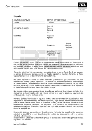 CONTABILIDADE


       Exemplo:

       CONTAS COLECTIVAS                            CONTAS DIVISIONÁRIAS
       1ºgrau                                         2ºgrau                     3ºgrau

                                                    Banco A
       DEPÓSITO A ORDEM                             Banco H
                                                    Banco Z
                                                    ...

       CLIENTES                                     Fagundes
                                                    Agapito
                                                    ...

                                                                              Philips
                                                    Televisores              Grundig
       MERCADORIAS                                                           National
                                                                             ...
                                                    Ventoinhas
                                                    Máquinas de lavar
                                                    Frigoríficos
                                                    ...


       É claro que sendo a conta colectiva subdividida em contas divisionárias ou sub-contas, é
       natural que a sua extensão seja igual à soma das extensões das suas sub-contas. Portanto,
       em qualquer momento, o débito duma conta colectiva è igual à soma dos débitos das suas
       sub-contas e o seu crédito igual à soma dos créditos das mesmas.

        As contas colectivas irão corresponder, como adiante veremos, ao Razão Geral; por sua vez,
       as contas divisionárias corresponderão ao Razão Especial ou Auxiliar. Portanto, o Razão
       Especial corresponde ao desdobramento do Razão Geral.

       Por vezes reúnem-se numa só conta elementos patrimoniais que pertencem aos dois
       membros do balanço (activo e passivo). Tais contas são denominadas mistas. Por exemplo,
       as contas «Outros Devedores» (do activo) e «Outros Credores» (do passivo), são por vezes
       reunidas numa única conta denominada «Outros Devedores e Credores» onde se registarão
       as variações das dívidas a receber e das dívidas a pagar.

       Nas contas mistas, para apuramento da situação real ao fim da determinado período, deve
       efectuar-se a discriminação entre os valores activos e os valores passivos, separando-os,
       ainda que sob o mesmo título da conta.

       Devido à grande generalidade de algumas contas, estas são divididas em outras contas mais
       específicas e necessariamente, de maior significado, cujos saldos deverão ser transferidos
       para as contas de que fazem parte. As primeiras, ou seja, as que tratam de valores de maior
       generalidade dizem-se principais; as segundas, que resultam do desdobramento das
       principais para efeitos de registo contabilístico e cujo saldo se deve transferir para aquelas,
       dizem-se subsidiárias.

       Resumindo, diremos que existe um desdobramento horizontal ou paralelo entre as contas
       principal e subsidiária, e um desdobramento vertical ou descendente entre as contas
       colectiva e divisionária.
       No actual Plano Oficial de Contabilidade (POC), as contas estão distribuídas por dez classes,
       segundo a sua natureza.

       Manual de Curso                                                                             37
 