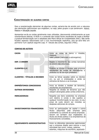 CONTABILIDADE



CARACTERIZAÇÃO     DE ALGUMAS CONTAS



Para a caracterização elementar de algumas contas, seriamo-las de acordo com a natureza
dos elementos patrimoniais que englobam, ou seja, pelos grupos a que pertencem: Activo,
Passivo e Situação Liquida.

Apresentar-se-ão as contas geralmente mais utilizadas, descrevendo sinteticamente as suas
características básicas. O título e o conteúdo das contas foram escolhidos de modo a facilitar
a gradual familiarização com a adoptada pelo Plano Oficial de Contabilidade (POC). Não serão
focados aspectos relacionados com a sua movimentação específica, pois tal será feito em
pormenor num capítulo seguinte (cap. 4 - Estudo das contas, segundo o POC).


CONTAS DO ACTIVO

CAIXA                                      Inclui as notas de banco e moedas,
                                           cheques,
                                           vales postais (nacionais e estrangeiros).

DEP. À ORDEM                               Regista o movimento das contas bancárias
                                           (à ordem) das empresas.

CLIENTES C/C                               Engloba as dívidas a receber pela empresa
                                           resultantes da venda de mercadorias e
                                           produtos ou de serviços prestados.

CLIENTES - TÍTULOS A RECEBER               Inclui as letras sacadas sobre os clientes
                                           c/c, ou por si endossadas e ainda os
                                           extractos de factura e as livranças.

EMPRÉSTIMOS CONCEDIDOS                     Inclui as dívidas a receber de terceiros,
                                           resultantes de empréstimos.
OUTROS DEVEDORES                           Respeita às dívidas de terceiros que não
                                           estejam abrangidas pelas contas anteriores.

MERCADORIAS                                Respeita aos bens existentes na empresa
                                           com destino à venda e não sujeitos a
                                           qualquer transformação no seu seio; no seu
                                           preço de custo devem ser incluídas as
                                           despesas adicionais de compra.

INVESTIMENTOS FINANCEIROS                  Inclui as participações de capital e outros
                                           títulos adquiridos pela empresa para
                                           rendimento ou controle de outras empresas.
                                           Devem ser também aqui englobados os
                                           títulos da dívida pública e os empréstimos de
                                           financiamento concedidos.

EQUIPAMENTO ADMINISTRATIVO                 Inclui os diferentes elementos patrimoniais
                                           que a empresa dispõe para exercer a sua
                                           actividade tais como: mesas, cadeiras,
                                           estantes, máquinas de escritório, aquecedo-

38                                                                         Manual de Curso
 