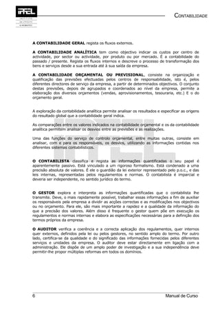 CONTABILIDADE



A CONTABILIDADE GERAL regista os fluxos externos.

A CONTABILIDADE ANALÍTICA tem como objectivo indicar os custos por centro de
actividade, por sector ou actividade, por produto ou por mercado. É a contabilidade do
passado / presente. Regista os fluxos internos e descreve o processo de transformação dos
bens e serviços desde a sua entrada até à sua saída da empresa.

A CONTABILIDADE ORÇAMENTAL OU PREVISIONAL, consiste na organização e
qualificação das previsões efectuadas pelos centros de responsabilidade, isto é, pelos
diferentes directores de serviço da empresa, a partir de determinados objectivos. O conjunto
destas previsões, depois de agrupados e coordenados ao nível da empresa, permite a
elaboração dos diversos orçamentos (vendas, aprovisionamentos, tesouraria, etc.) E o do
orçamento geral.


A exploração da contabilidade analítica permite analisar os resultados e especificar as origens
do resultado global que a contabilidade geral indica.

As comparações entre os valores indicados na contabilidade orçamental e os da contabilidade
analítica permitem analisar os desvios entre as previsões e as realizações.

Uma das funções do serviço de controlo orçamental, entre muitas outras, consiste em
analisar, com e para os responsáveis, os desvios, utilizando as informações contidas nos
diferentes sistemas contabilísticos.


O CONTABILISTA classifica e regista as informações quantificadas o seu papel é
aparentemente passivo. Está vinculado a um rigoroso formalismo. Está condenado a uma
precisão absoluta de valores. É ele o guardião da lei exterior representado pelo p.o.c., e das
leis internas, representadas pelos regulamentos e normas. O contabilista é imparcial e
deveria ser independente, no sentido jurídico do termo.


O GESTOR explora e interpreta as informações quantificadas que o contabilista lhe
transmite. Deve, o mais rapidamente possível, trabalhar essas informações a fim de auxiliar
os responsáveis pela empresa a dividir as acções correctas e as modificações nos objectivos
ou no orçamento. Para ele, são mais importante a rapidez e a qualidade da informação do
que a precisão dos valores. Além disso é frequente o gestor quem põe em execução os
regulamentos e normas internas e elabora as especificações necessárias para a definição dos
termos próprios da empresa.

O AUDITOR verifica a coerência e a correcta aplicação dos regulamentos, quer internos
quer externos, definidos pela lei ou pelos gestores, no sentido amplo do termo. Por outro
lado, certifica-se da qualidade e do significado das informações fornecidas pelos diferentes
serviços e unidades da empresa. O auditor deve estar directamente em ligação com a
administração. Ele dispõe de um amplo poder de investigação e a sua independência deve
permitir-lhe propor múltiplas reformas em todos os domínios.




6                                                                          Manual de Curso
 