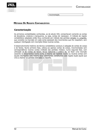 CONTABILIDADE

                                            movimentação.




MÉTODOS DE REGISTO CONTABILÍSTICO

Caracterização
As primeiras contabilidades conhecidas, as do século XIII, comportavam somente as contas
de devedores, credores e banqueiros, ou seja, contas de «pessoas». O método de registo
contabilístico adoptado então ficou conhecido por método das partidas simples ou unigrafia,
que consistia na inscrição em cada conta (pessoal) dos movimentos que lhe respeitam, sem
qualquer interligação com inscrições feitas noutras contas.

O desenvolvimento histórico da técnica contabilística conduziu à adopção de contas de coisas
e de factos. Numa primeira fase, utilizou-se apenas contas de coisas, movimentadas sem
correspondência noutras contas (método das partidas mistas); numa segunda fase, com
utilização já de contas de factos, foi-se radicando a prática de, ao fazer uma inscrição
(assento ou lançamento) numa conta, a mesma ser repetida noutra ou noutras contas com
aquela interligadas pelo mesmo facto patrimonial, constituindo este registo duplo aquilo que
viria a chamar-se partidas dobradas ou digrafia.




42                                                                       Manual de Curso
 