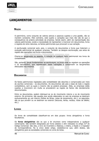 CONTABILIDADE



LANÇAMENTOS


  NOÇÃO

  O património, como conjunto de valores activos e passivos sujeitos a uma gestão, não se
  mantém constante. Pelo contrário, está sujeito a variações que mais não são do que a
  consequência da própria actividade da empresa. Sendo assim, além da representação dos
  valores patrimoniais, existe a necessidade de representar e inscrever em documentos, livros
  e registos de vária natureza, os factos patrimoniais que provocam a sua variação.

  A escrituração comercial será, pois, o conjunto de documentos e livros que historiam a
  evolução patrimonial de qualquer empresa. Também se designa escrituração, aos actos de
  registo das operações nos livros e documentos.

  Chama-se lançamento ou assento, à notação de qualquer facto patrimonial nos livros de
  contabilidade.

  São, portanto, peças fundamentais da escrituração, os livros onde se registam as operações
  e os documentos, que representam essas operações e comprovam os lançamentos
  efectuados nos mesmos.




  DOCUMENTOS

  Os factos patrimoniais registados pela contabilidade são descritos e comprovados por meio
  de escritos comerciais - os documentos. Os documentos são pois a base de todo o registo
  contabilístico, sem os quais o mesmo não se poderá processar. Aliás, as empresas estão
  sujeitas a incorrerem em multa se procederem ao registo de factos não devidamente
  documentados.

  Entre os documentos, podem distinguir-se os de movimento interno e os de movimento
  externo. Os primeiros, são aqueles que sendo elaborados no seio da empresa se destinam
  exclusivamente ao uso interno (folhas de férias, notas de lançamento, etc.); os segundos,
  são os que provêm ou se destinam ao exterior (facturas, letras, recibos, notas de débito,
  etc.).



  LIVROS

  Os livros de contabilidade classificam-se em dois grupos: livros obrigatórios e livros
  facultativos.

  Os livros obrigatórios são os que a lei enumera como indispensáveis a qualquer
  comerciante. São também designados por livros selados e vêm indicados no artigo 31º do
  Código Comercial. São eles, o livro de Inventário e Balanço, o Diário, o Razão e o Copiador
  de Correspondência. No § único deste artigo, estabelece-se que, além destes, são
  obrigatórios para as sociedades comerciais os Livros de Actas.

  46                                                                      Manual de Curso
 
