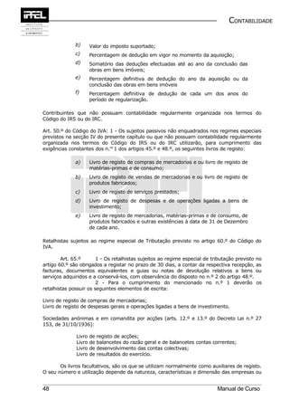 CONTABILIDADE


              b)      Valor do imposto suportado;
              c)      Percentagem de dedução em vigor no momento da aquisição;
              d)      Somatório das deduções efectuadas até ao ano da conclusão das
                      obras em bens imóveis;
              e)      Percentagem definitiva de dedução do ano da aquisição ou da
                      conclusão das obras em bens imóveis
              f)      Percentagem definitiva de dedução de cada um dos anos do
                      período de regularização.

Contribuintes que não possuam contabilidade regularmente organizada nos termos do
Código do IRS ou do IRC.

Art. 50.º do Código do IVA: 1 - Os sujeitos passivos não enquadrados nos regimes especiais
previstos na secção IV do presente capítulo ou que não possuam contabilidade regularmente
organizada nos termos do Código do IRS ou do IRC utilizarão, para cumprimento das
exigências constantes dos n.os 1 dos artigos 45.º e 48.º, os seguintes livros de registo:

              a)      Livro de registo de compras de mercadorias e ou livro de registo de
                      matérias-primas e de consumo;
              b)      Livro de registo de vendas de mercadorias e ou livro de registo de
                      produtos fabricados;
              c)      Livro de registo de serviços prestados;
              d)      Livro de registo de despesas e de operações ligadas a bens de
                      investimento;
              e)      Livro de registo de mercadorias, matérias-primas e de consumo, de
                      produtos fabricados e outras existências à data de 31 de Dezembro
                      de cada ano.

Retalhistas sujeitos ao regime especial de Tributação previsto no artigo 60.º do Código do
IVA.

        Art. 65.º       1 - Os retalhistas sujeitos ao regime especial de tributação previsto no
artigo 60.º são obrigados a registar no prazo de 30 dias, a contar da respectiva recepção, as
facturas, documentos equivalentes e guias ou notas de devolução relativos a bens ou
serviços adquiridos e a conservá-los, com observância do disposto no n.º 2 do artigo 48.º.
                        2 - Para o cumprimento do mencionado no n.º 1 deverão os
retalhistas possuir os seguintes elementos de escrita:

Livro de registo de compras de mercadorias;
Livro de registo de despesas gerais e operações ligadas a bens de investimento.

Sociedades anónimas e em comandita por acções (arts. 12.º e 13.º do Decreto Lei n.º 27
153, de 31/10/1936):

              Livro   de   registo de acções;
              Livro   de   balancetes do razão geral e de balancetes contas correntes;
              Livro   de   desenvolvimento das contas colectivas;
              Livro   de   resultados do exercício.

       Os livros facultativos, são os que se utilizam normalmente como auxiliares de registo.
O seu número e utilização depende da natureza, características e dimensão das empresas ou


48                                                                           Manual de Curso
 