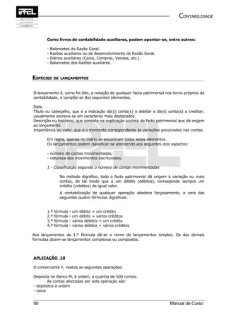 CONTABILIDADE


       Como livros de contabilidade auxiliares, podem apontar-se, entre outros:

       -   Balancetes do Razão Geral.
       -   Razões auxiliares ou de desenvolvimento do Razão Geral.
       -   Diários auxiliares (Caixa, Compras, Vendas, etc.).
       -   Balancetes dos Razões auxiliares.



ESPÉCIES DE     LANÇAMENTOS



O lançamento é, como foi dito, a notação de qualquer facto patrimonial nos livros próprios da
contabilidade, e compõe-se dos seguintes elementos.

Data
Título ou cabeçalho, que é a indicação da(s) conta(s) a debitar e da(s) conta(s) a creditar;
usualmente escreve-se em caracteres mais destacados.
Descrição ou histórico, que consiste na explicação sucinta do facto patrimonial que dá origem
ao lançamento.
Importância ou valor, que é o montante correspondente às variações provocadas nas contas.

       Em regra, apenas no Diário se encontram todos estes elementos.
       Os lançamentos podem classificar-se atendendo aos seguintes dois aspectos:

       - número de contas movimentadas;
       - natureza dos movimentos escriturados.

       1 - Classificação segundo o número de contas movimentadas

                No método digráfico, todo o facto patrimonial dá origem à variação ou mais
                contas, de tal modo que a um débito (débitos), corresponde sempre um
                crédito (créditos) de igual valor.
                A contabilização de qualquer operação obedece forçosamente, a uma das
                seguintes quatro fórmulas digráficas:


       1.ª   fórmula   -   um débito = um crédito
       2.ª   fórmula   -   um débito = vários créditos
       3.ª   fórmula   -   vários débitos = um crédito
       4.ª   fórmula   -   vários débitos = vários créditos

Aos lançamentos da 1.º fórmula dá-se o nome de lançamentos simples. Os das demais
fórmulas dizem-se lançamentos complexos ou compostos.



APLICAÇÃO 10

O comerciante F, realiza as seguintes operações:

Deposita no Banco M, à ordem, a quantia de 500 contos.
        As contas afectadas por esta operação são:
- depósitos à ordem
- caixa


50                                                                        Manual de Curso
 