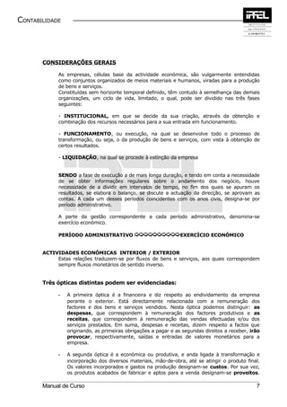CONTABILIDADE




       CONSIDERAÇÕES GERAIS

             As empresas, células base da actividade económica, são vulgarmente entendidas
             como conjuntos organizados de meios materiais e humanos, viradas para a produção
             de bens e serviços.
             Constituídas sem horizonte temporal definido, têm contudo à semelhança das demais
             organizações, um ciclo de vida, limitado, o qual, pode ser dividido nas três fases
             seguintes:

             - INSTITUCIONAL, em que se decide da sua criação, através da obtenção e
             combinação dos recursos necessários para a sua entrada em funcionamento.

             - FUNCIONAMENTO, ou execução, na qual se desenvolve todo o processo de
             transformação, ou seja, o da produção de bens e serviços, com vista à obtenção de
             certos resultados.

             - LIQUIDAÇÃO, na qual se procede à extinção da empresa


             SENDO a fase de execução a de mais longa duração, e tendo em conta a necessidade
             de se obter informações regulares sobre o andamento dos negócio, houve
             necessidade de a dividir em intervalos de tempo, no fim dos quais se apuram os
             resultados, se elabora o balanço, se discute a actuação da direcção, se aprovam as
             contas. A cada um desses períodos coincidentes com os anos civis, designa-se por
             período administrativo.

             A parte da gestão correspondente a cada período administrativo, denomina-se
             exercício económico.

             PERÍODO ADMINISTRATIVO          µµµµµµµµµµEXERCÍCIO ECONÓMICO

       ACTIVIDADES ECONÓMICAS INTERIOR / EXTERIOR
            Estas relações traduzem-se por fluxos de bens e serviços, aos quais correspondem
            sempre fluxos monetários de sentido inverso.


       Três ópticas distintas podem ser evidenciadas:

             -   A primeira óptica é a financeira e diz respeito ao endividamento da empresa
                 perante o exterior. Está directamente relacionada com a remuneração dos
                 factores e dos bens e serviços vendidos. Nesta óptica podemos distinguir: as
                 despesas, que correspondem à remuneração dos factores produtivos e as
                 receitas, que correspondem à remuneração das vendas efectuadas e/ou dos
                 serviços prestados. Em suma, despesas e receitas, dizem respeito a factos que
                 originando, as primeiras obrigações a pagar e as segundas direitos a receber, irão
                 provocar, respectivamente, saídas e entradas de valores monetários para a
                 empresa.

             -   A segunda óptica é a económica ou produtiva, e anda ligada à transformação e
                 incorporação dos diversos materiais, mão-de-obra, até se atingir o produto final.
                 Os valores incorporados e gastos na produção designam-se custos. Por sua vez,
                 os produtos acabados de fabricar e aptos para a venda designam-se proveitos.

       Manual de Curso                                                                           7
 