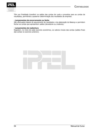 CONTABILIDADE


Têm por finalidade transferir os saldos das contas de custo e proveitos para as contas de
resultados, permitindo a posterior determinação dos resultados da empresa.

- Lançamentos de encerramento ou fecho
São efectuados depois do apuramento de resultados e da elaboração do Balanço e permitem
fechar as contas que apresentem saldos (devedores ou credores).

- Lançamentos de reabertura
Registam, no início de cada exercício económico, os valores iniciais das contas (saldos finais
das contas no exercício anterior).




54                                                                         Manual de Curso
 
