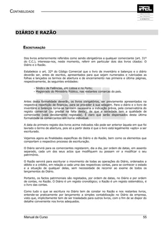 CONTABILIDADE



  DIÁRIO E RAZÃO


       ESCRITURAÇÃO

       Dos livros anteriormente referidos como sendo obrigatórios a qualquer comerciante (art. 31º
       do C.C.), interessa-nos, neste momento, referir em particular dois dos livros citados: O
       Diário e o Razão.

       Estabelece o art. 32º do Código Comercial que o livro de inventário e balanços e o diário
       deverão ser, antes de escritos, apresentados para que sejam numerados e rubricadas as
       folhas e lançados os termos de abertura e de encerramento nas primeira e última páginas,
       respectivamente, às seguintes entidades:

              - Síndico de Falências, em Lisboa e no Porto;
              - Magistrado do Ministério Público, nas restantes comarcas do país.


       Antes desta formalidade deverão, os livros obrigatórios, ser previamente apresentados na
       respectiva repartição de finanças, para se proceder à sua selagem. Para o diário e o livro de
       inventário e balanços torna-se também necessária a indicação prévia, pela conservatória do
       registo comercial (ou predial na falta desta), de que a sociedade tem a qualidade de
       comerciante (está devidamente registada). É claro que serão dispensados desta última
       formalidade os comerciantes em nome individual.

       A data do primeiro registo dos livros acima indicados não pode ser anterior àquela em que foi
       lavrado o termo de abertura, pois só a partir desta é que o livro está legalmente «apto» a ser
       escriturado.

       Vejamos agora as finalidades específicas do Diário e do Razão, bem como os elementos que
       comportam o respectivo processo de escrituração.

       O Diário servirá para os comerciantes registarem, dia a dia, por ordem de datas, em assento
       separado, cada um dos seus actos que modifiquem ou possam vir a modificar o seu
       património.

       O Razão servirá para escriturar o movimento de todas as operações do Diário, ordenados a
       débito e a crédito, em relação a cada uma das respectivas contas, para se conhecer o estado
       e a situação de qualquer delas, sem necessidade de recorrer ao exame de todos os
       lançamentos do Diário.

       Portanto, os factos patrimoniais são registados, por ordem de datas, no Diário e por ordem
       de contas, no Razão. O Diário é um registo cronológico; o Razão é um registo sistemático, é
       o livro das contas.

       Como tudo o que se escritura no Diário tem de constar no Razão e nos restantes livros,
       entende-se praticamente por lançamento a simples contabilização no Diário da empresa,
       visto que, implicitamente tem de ser trasladado para outros livros, com o fim de se dispor do
       detalhe conveniente nos livros adequados.




       Manual de Curso                                                                            55
 