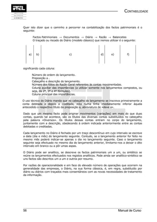 CONTABILIDADE


Quer isto dizer que o caminho a percorrer na contabilização dos factos patrimoniais é o
seguinte:

          Factos Patrimoniais → Documentos → Diário → Razão → Balancetes
          O traçado ou riscado do Diário (modelo clássico) que iremos utilizar é o seguinte:




     a)      b)                       c)                        d)      e)           f)




significando cada coluna:

          Número de ordem do lançamento.
          Preposição a .
          Cabeçalho e descrição do lançamento.
          Número dos fólios do Razão Geral referentes às contas movimentadas.
          Coluna auxiliar das importâncias (a utilizar somente nos lançamentos compostos, ou
          seja, da 2ª, 3ª e 4º fórmulas).
          Coluna principal das importâncias.

O uso técnico do Diário manda que no cabeçalho do lançamento se inscreva primeiramente a
conta debitada e depois a creditada, esta numa linha imediatamente inferior àquela
antecedido o respectivo título da preposição a, abreviatura de «deve a».

Dado que um mesmo facto pode originar movimentos (variações) em mais do que duas
contas, quando tal acontece, são os títulos das diversas contas substituídos no cabeçalho
pela palavra «Diversos». Os títulos dessas contas entram no corpo do lançamento,
juntamente com a descrição, obedecendo à ordem indicada anteriormente entre as contas
debitadas e creditadas.

Cada lançamento no Diário é fechado por um traço descontínuo em cujo intervalo se escreve
a data (dia e mês) do lançamento seguinte. Contudo, se o lançamento anterior for feito no
mesmo mês poderá indicar-se apenas o dia no lançamento seguinte. Caso o lançamento
seguinte seja efectuado no mesmo dia do lançamento anterior, limitamo-nos a deixar o dito
intervalo em branco ou a pôr umas aspas.

O Diário pode ser analítico, se descreve os factos patrimoniais um a um, ou sintético se
reúne os lançamentos efectuados nos registos analíticos. Pode ainda ser analítico-sintético se
uns factos são descritos um a um e outros por resumo.

Por razões de operacionalidade e em face do elevado número de operações que ocorrem na
generalidade das empresas, o Diário, na sua forma clássica, é, em regra, substituído por
diário ou diários com traçados mais consentâneos com as novas necessidades de tratamento
da informação.




56                                                                           Manual de Curso
 