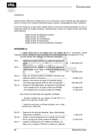 CONTABILIDADE


Importância.


Anteriormente, definimos o Razão como o livro das contas, mas é evidente que não podemos
reunir no mesmo livro contas de diferentes graus, donde, a necessidade de vários «Razões».

O livro de contas do 1º grau será o Razão Geral; os livros de contas divisionárias (2º grau e
seguintes) dizem-se Razões Auxiliares. Naturalmente, haverá um Razão Auxiliar para cada
conta colectiva:

                Razão Auxiliar    de   Depósitos à Ordem
                Razão Auxiliar    de   Clientes
                Razão Auxiliar    de   Fornecedores
                Razão Auxiliar    de   Mercadorias
                Razão Auxiliar    de   Outros Devedores e Credores


APLICAÇÃO 11

       J. Castro iniciou em 2 de Janeiro com um capital de mil e quinhentos contos
(representado em dinheiro) a sua actividade de comercialização das mercadorias M1 e M2.
       Durante aquele mês, efectuou as seguintes operações:

Dia 4 -     Depositou à ordem no Banco A, conforme guia de de-
            pósito                                   nº                        34       1 000 000 $ 00
            079 ............................................................
Dia 8 -     Comprou a crédito mobiliário diverso para apetrecha-
            mento do seu escrit´´orio, à Fábrica de Móveis Lousa-
            da                    (sua                       factura           nº        120 000 $ 00
            17) ....................................................
Dia 12 -    Pagou as rendas do edifício arrendado, referentes aos
            meses de Janeiro e Fevereiro ........................................         30 000 $ 00
Dia 18 -    Adquiriu uma viatura de carga à Sociedade Ipsilon,
            Lda. tendo pago apenas 50% do valor de aquisição .....                       400 000 $ 00
Dia 22 -    Comprou à Sociedade Beta, as seguintes mercadorias:
            - 100 unidades de M1 ao preço unitário de 870$00                              87 000 $ 00
            - 50 unidades de M2 ao preço unitário de 350$00                               17 500 $ 00

       Esta compra foi efectuada nas seguintes condições:

           - Entrega imediata de um cheque (nº 88 675) s/ o
           Banco A no valor de 74 500 $ 00

           - Aceite de uma letra, a 90 dias da data, com o valor
           nominal de 31 500 $ 00


Dia 23 -    Pagamento de diversas despesas: água, electricidade,
            Telegramas e telefones ..................................................       2 400 $ 00
Dia 25 -    Vendeu a pronto pagamento 25 unidades da mercado-
            Ria M1 ao preço de venda unitária de 860$00 ..............                    21 500 $ 00
Dia 27 -    Liquidou a dívida para com a Fábrica de Móveis Lou-
            Sada, com o cheque nº 88 676 s/ o Banco A, obtendo


58                                                                                        Manual de Curso
 