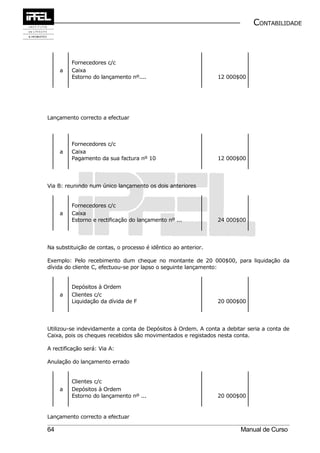 CONTABILIDADE



         Fornecedores c/c
     a   Caixa
         Estorno do lançamento nº....                           12 000$00




Lançamento correcto a efectuar



         Fornecedores c/c
     a   Caixa
         Pagamento da sua factura nº 10                         12 000$00




Via B: reunindo num único lançamento os dois anteriores


         Fornecedores c/c
     a   Caixa
         Estorno e rectificação do lançamento nº ...            24 000$00




Na substituição de contas, o processo é idêntico ao anterior.

Exemplo: Pelo recebimento dum cheque no montante de 20 000$00, para liquidação da
dívida do cliente C, efectuou-se por lapso o seguinte lançamento:


         Depósitos à Ordem
     a   Clientes c/c
         Liquidação da dívida de F                              20 000$00




Utilizou-se indevidamente a conta de Depósitos à Ordem. A conta a debitar seria a conta de
Caixa, pois os cheques recebidos são movimentados e registados nesta conta.

A rectificação será: Via A:

Anulação do lançamento errado


         Clientes c/c
     a   Depósitos à Ordem
         Estorno do lançamento nº ...                           20 000$00


Lançamento correcto a efectuar

64                                                                     Manual de Curso
 