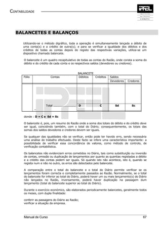 CONTABILIDADE



  BALANCETES E BALANÇOS

       Utilizando-se o método digráfico, toda a operação é simultaneamente lançada a débito de
       uma conta(s) e a crédito de outra(s); e para se verificar a igualdade dos débitos e dos
       créditos de todas as contas depois do registo das respectivas variações, utiliza-se um
       dispositivo chamado balancete.

       O balancete é um quadro recapitulativo de todas as contas do Razão, onde consta a soma do
       débito e do crédito de cada conta e os respectivos saldos (devedores ou credores).


                                                         BALANCETE
       Fólio               Contas                        Débitos   Créditos   Saldos
                                                                              Devedores   Credores




                       Total .........................   D            C          Sd         Sc
               ..

       donde : D = C e Sd = Sc

       O balancete é, pois, um resumo do Razão onde a soma dos totais do débito e do crédito deve
       ser igual, coincidindo também, com o total do Diário; consequentemente, os totais das
       somas dos saldos devedores e credores devem ser iguais.

       Se qualquer das igualdades não se verificar, então pode ter havido erro, sendo necessária
       uma análise do trabalho efectuado. Deste facto se infere uma característica importante: a
       possibilidade de verificar essa concordância de valores, como método de controlo, de
       verificação contabilística.

       Os balancetes não evidenciam erros cometidos no Diário, tais como substituição ou inversão
       de contas, omissão ou duplicação de lançamentos por quanto as quantias registadas a débito
       e a crédito das contas podem ser iguais. Só quando isto não acontece, isto é, quando se
       regista num e não no outro, os erros são detectados pelo balancete.

       A comparação entre o total do balancete e o total do Diário permite verificar se os
       lançamentos foram correcta e completamente passados ao Razão. Normalmente, se o total
       do balancete for inferior ao total do Diário, poderá haver um ou mais lançamento(s) do Diário
       não lançados no Razão, inversamente, poderá haver duplicação na passagem dum
       lançamento (total do balancete superior ao total do Diário).

       Durante o exercício económico, são elaborados periodicamente balancetes, geralmente todos
       os meses, com dupla finalidade:

       conferir as passagens do Diário ao Razão;
       verificar a situação da empresa.




       Manual de Curso                                                                               67
 