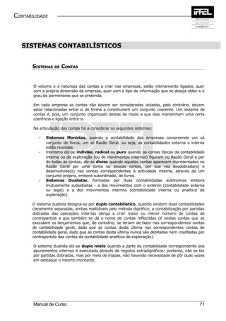 CONTABILIDADE



  SISTEMAS CONTABILÍSTICOS


       SISTEMAS DE CONTAS


       O volume e a natureza das contas a criar nas empresas, estão intimamente ligados, quer
       com a própria dimensão da empresa, quer com o tipo de informação que se deseja obter e o
       grau de pormenores que se pretenda.

       Em cada empresa as contas não devem ser consideradas isoladas, pelo contrário, devem
       estar relacionadas entre si de forma a constituírem um conjunto coerente. Um sistema de
       contas é, pois, um conjunto organizado destas de modo a que elas mantenham uma certa
       coerência e ligação entre si.

       Na articulação das contas há a considerar os seguintes sistemas:

          -   Sistemas Monistas, quando a contabilidade das empresas compreende um só
              conjunto de livros, um só Razão Geral, ou seja, as contabilidades externa e interna
              estão reunidas.
          -   monismo diz-se indiviso, radical ou puro quando as contas típicas da contabilidade
              interna ou de exploração (ou de movimentos internos) figuram no Razão Geral a par
              de todas as contas; diz-se diviso quando aquelas contas aparecem representadas no
              Razão Geral por uma conta ou poucas contas, por sua vez desdobrada(s) e
              desenvolvida(s) nas contas correspondentes à actividade interna, através de um
              conjunto próprio, embora subordinado, de livros.
          -   Sistemas Dualistas, formadas por duas contabilidades autónomas embora
              mutuamente subsidiadas - a dos movimentos com o exterior (contabilidade externa
              ou legal) e a dos movimentos internos (contabilidade interna ou analítica de
              exploração).

       O sistema dualista designa-se por duplo contabilístico, quando existem duas contabilidades
       claramente separadas, ambas realizáveis pelo método digráfico; a contabilização por partidas
       dobradas das operações internas obriga a criar maior ou menor número de contas de
       contrapartida a que também se dá o nome de contas reflectidas (é nestas contas que se
       executam os lançamentos que, de contrário, se teriam de fazer nas correspondentes contas
       de contabilidade geral, dado que as contas desta última nas correspondentes contas de
       contabilidade geral, dado que as contas desta última nunca são debitadas nem creditadas por
       contrapartida das contas da contabilidade analítica de exploração).

       O sistema dualista diz-se duplo misto quando a parte da contabilidade correspondente aos
       apuramentos internos é executada através de registos extradigráficos; portanto, não se faz
       por partidas dobradas, mas por meio de mapas, não havendo necessidade de pôr duas vezes
       em destaque o mesmo montante.




       Manual de Curso                                                                          71
 