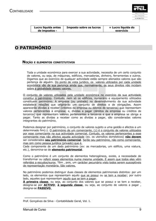 CONTABILIDADE


                Lucro liquida antes       Imposto sobre os lucros        = Lucro liquida do
                  de impostos -                                              exercício




  O PATRIMÓNIO


       NOÇÃO E    ELEMENTOS CONSTITUTIVOS



          Toda a unidade económica para exercer a sua actividade, necessita de um certo conjunto
          de valores, ou seja, de máquinas, edifícios, mercadorias, dinheiro, ferramentas e outros.
          Digamos que ao exercício de qualquer actividade estão sempre alienados valores que são
          pertença de alguém. Do ponto de vista jurídico, os valores utilizados por cada unidade
          económica são de sua pertença ainda que, normalmente, os seus direitos não incidam
          sobre a globalidade desses valores.

       O conjunto de valores utilizados pela unidade económica no exercício da sua actividade
       constitui o património. Contudo, nem só os edifícios, numerário e equipamento utilizados
       constituem património. A empresa (ou unidade) no desenvolvimento da sua actividade
       estabelece relações que originarão um conjunto de direitos e de obrigações. Assim
       aparecerão dívidas a receber (créditos da empresa ou débitos de terceiros) que representam
       valores pertencentes à empresa; e, dívidas a pagar (débitos da empresa ou créditos de
       terceiros) que representam valores pertencentes a terceiros e que a empresa se obriga a
       pagar. Tanto as dívidas a receber como as dívidas a pagar, são consideradas valores
       integrantes do património.

       Podemos designar por património, o conjunto de valores sujeito a uma gestão e afectos a um
       determinado fim(1). O património de um comerciante, (2) é o conjunto de valores utilizados
       por esse comerciante na sua actividade comercial. Contudo, os valores pertencentes a esse
       comerciante mas não afectos aquela actividade (ex. os utensílios domésticos) não devem
       ser considerados seu património comercial. Serão seu património, não como comerciante,
       mas sim como pessoa jurídica (privado) que é.
       Cada componente de um dado património (ex: as mercadorias, um edifício, uma viatura,
       etc.), denomina-se de elemento patrimonial.

       Como o património é um conjunto de elementos heterogéneos, existe, a necessidade de
       transformar ou referir esses elementos numa mesma unidade. É assim que todos eles vêm
       referidos a escudos/euros. Têm , pois, um carácter pecuniário visto todos serem susceptíveis
       de representação monetária. São valores.

       No património podemos distinguir duas classes de elementos patrimoniais distintos: por um
       lado, os elementos que representam aquilo que se possui ou se tem a receber; por outro
       lado, aqueles que representam aquilo que se tem a pagar.
       À primeira classe, ou seja, ao conjunto dos valores que se possui e se tem a receber,
       designa-se por ACTIVO; à segunda classe, ou seja, ao conjunto de valores a pagar ,
       designa-se PASSIVO .



       Prof. Gonçalves da Silva - Contabilidade Geral, Vol. 1.


       Manual de Curso                                                                           9
 