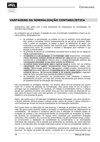 CONTABILIDADE



VANTAGENS DA NORMALIZAÇÃO CONTABILÍSTICA

  Ilustraremos este ponto com a nota preambular do anteprojecto de normalização, do
  Ministério das Finanças:

  As vantagens que se atribuem à adopção de uma normalização contabilística situam-se em
  vários planos, designadamente:

        •   da empresa: a normalização, na medida em que se assentar numa planificação
            bem aceite e concebida, haverá necessariamente de ser útil às empresas. Estas
            virão a colher as vantagens de passar a dispor de estatísticas de sector que
            mostrarão a sua posição relativa. Isso incentiva quem, colocado em situação mais
            desfavorável, tenha de proceder a revisões e alterações para melhorar a sua
            posição e produtividade;
        •   da profissão de técnico de contabilidade que passa assim a dispor de um código de
            regras e procedimentos;
        •   da didáctica e o da pedagogia. A normalização pode proporcionar orientações
            menos discutíveis, evitando perdas de esforços em «descobertas já descobertas»,
            transferindo a energia desses esforços para a crítica a remodelação posterior das
            normalizações efectuadas no que estas carecem de correcções;
        •   da análise macro empresarial, para a qual se passa a contar com os critérios
            naturalmente mais válidos, procedimentos mais convenientes, dados mais
            exactos, terminologia uniforme, agregações menos erradas, favorecendo-se
            estatísticas sectoriais, nacionais e possibilitando-se um melhor conhecimento da
            economia nacional. As entidades oficiais e os próprios empresários disporiam
            assim de mais correctos instrumentos de análise e previsão;
        •   da tributação que assentaria em procedimentos mais ortodoxos e certeiros,
            possibilitando-se assim, um mais fácil controlo dos elementos que servem de base
            ao estabelecimento da tributação das empresas.

  São incontestadas as vantagens referidas, «no entanto, dever-se-á ter presente que quanto
  maior for o campo de aplicação da normalização, mais gerais terão de ser as regras e
  princípios que se estabelecem. Por exemplo, em relação à contabilidade interna, é utópico
  pensar que podemos encontrar uma receita única que sirva para todas as empresas de um
  país, para um banco e para uma casa agrícola, um comerciante e uma metalomecânica, um
  estaleiro e uma empresa de pesca.

  Assim, não parece que a normalização contabilística possa ultrapassar, com certo pormenor,
  o âmbito sectorial, embora possam e devam existir, planos de contas e regras uniformes a
  nível nacional que sirvam de normas orientadoras às normalizações sectoriais».

  Paul Lausel refere «a elaboração de uma doutrina, a definição de princípios que tenham um
  valor tão geral quanto possível, facilita a formação e o aperfeiçoamento de colaboradores de
  contabilidade; ela tempera a tendência natural para a alteração de métodos ligados às
  mutações de pessoas e por consequência facilita as comparações de resultados no tempo;
  ela favorece as comparações no espaço entre empresas que apresentam analogias
  suficientes. Pelo contrário, se a procura da uniformidade é levada demasiado longe, arrisca-
  se comprometer a adaptação da contabilidade às características e às necessidades
  individuais das empresas. Daí a oposição que geralmente se manifesta nos meios patronais
  quanto à normalização pela via legal e sobretudo quando se trata de contabilidade analítica».

  Em síntese, sendo a normalização contabilística grandemente vantajosa em todos os
  domínios - do registo, da análise, do estudo - comporta em si um grande inconveniente, que

  76                                                                        Manual de Curso
 