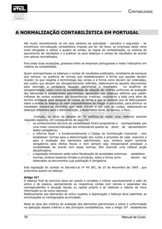 CONTABILIDADE



A NORMALIZAÇÃO CONTABILÍSTICA EM PORTUGAL

  Até muito recentemente só em dois sectores de actividade - bancário e segurador - se
  encontrava normalização contabilística imposta por lei. De facto, as empresas deste ramo
  eram obrigadas a utilizar o quadro de contas, as regras de contabilização, os critérios de
  apuramento de resultados e a publicar os seus balanços e contas de resultados de acordo
  com planos normalizados.

  Fora estas duas excepções, grassava entre as empresas portuguesas a maior indisciplina em
  matéria de contabilidade.

  Quem acompanhasse os balanços e contas de resultados publicados, constataria da anarquia
  que reinava: na ausência de normas que estabelecessem a forma que aqueles deviam
  revestir no que respeita à terminologia das contas e à forma como deviam ser ordenadas,
  aos custos que deviam ser obrigatoriamente referidos, elaboravam-se aqueles documentos
  para esconder a verdadeira situação patrimonial e resultados;              na ausência da
  obrigatoriedade, assim como da possibilidade da adopção de critérios uniformes de avaliação
  dos elementos e componentes patrimoniais, apareciam nos balanços edifícios que valiam
  milhares de contos avaliados por importâncias irrisórias; recorria-se a toda uma série de
  termos ambíguos para designar as contas de forma a que as pessoas que se debruçassem
  sobre a análise do balanço se viam impossibilitadas de chegar a conclusões; para diminuir os
  resultados criavam-se provisões que nada tinham a ver com os custos; elaboravam-se
  balanços diferentes para a Administração, a Assembleia Geral, os bancos, o fisco.

         Contudo, no início da década de 70 verificou-se existir uma melhoria sensível
  naqueles aspectos, em consequência do seguinte:
     - os conhecimentos técnicos de contabilidade foram progredindo e acompanhados por
        uma maior consciencialização dos empresários quanto ao dever de apresentarem
        dados verdadeiros;
     - a reforma fiscal - e fundamentalmente o Código da Contribuição Industrial - veio
        estabelecer normas para a determinação dos custos e proveitos de cada exercício e
        para a avaliação dos elementos patrimoniais, que, embora sejam somente
        obrigatórios para efeitos fiscais e nem sempre seja indispensável processar a
        contabilidade de acordo com essas normas, têm exercido uma notável acção
        disciplinadora;
     - a legislação entretanto saída sobre fiscalização de sociedades anónimas estabelece
        normas, embora bastante tímidas e primárias, sobre a forma como        devem ser
        elaborados os documentos cuja publicação é obrigatória.

  Esta legislação foi contida no Decreto-Lei nº 49 381, de 15 de Novembro de 1969 , que
  prescrevia quanto ao balanço:

  Artigo 31º
  O balanço final do exercício deve ser exacto e completo e indicar expressamente o valor do
  activo e do passivo, apresentando as respectivas contas com clareza e separadas das
  correspondentes à situação líquida ou capital próprio e as relativas a valores de mera
  informação ou de outra natureza.
  Relativamente aos elementos do activo sujeitos a depreciação o balanço deve patentear as
  amortizações ou reintegrações acumuladas.

  Nada se dizia dos critérios de avaliação dos elementos patrimoniais e sobre a uniformidade
  na aplicação desses critérios e dos princípios contabilísticos, mas o artigo 35º estabelecida


  78                                                                        Manual de Curso
 