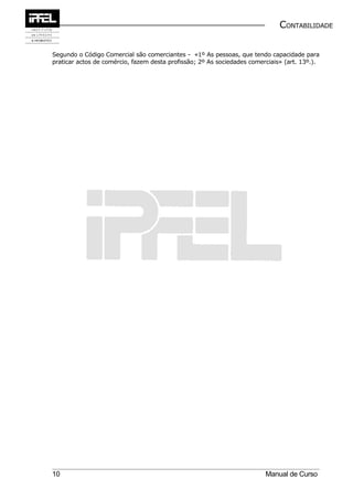 CONTABILIDADE


Segundo o Código Comercial são comerciantes - «1º As pessoas, que tendo capacidade para
praticar actos de comércio, fazem desta profissão; 2º As sociedades comerciais» (art. 13º.).




10                                                                       Manual de Curso
 