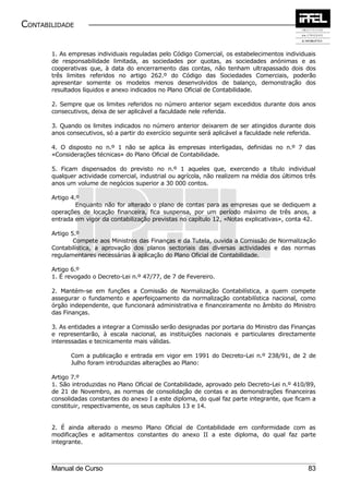 CONTABILIDADE


       1. As empresas individuais reguladas pelo Código Comercial, os estabelecimentos individuais
       de responsabilidade limitada, as sociedades por quotas, as sociedades anónimas e as
       cooperativas que, à data do encerramento das contas, não tenham ultrapassado dois dos
       três limites referidos no artigo 262.º do Código das Sociedades Comerciais, poderão
       apresentar somente os modelos menos desenvolvidos de balanço, demonstração dos
       resultados líquidos e anexo indicados no Plano Oficial de Contabilidade.

       2. Sempre que os limites referidos no número anterior sejam excedidos durante dois anos
       consecutivos, deixa de ser aplicável a faculdade nele referida.

       3. Quando os limites indicados no número anterior deixarem de ser atingidos durante dois
       anos consecutivos, só a partir do exercício seguinte será aplicável a faculdade nele referida.

       4. O disposto no n.º 1 não se aplica às empresas interligadas, definidas no n.º 7 das
       «Considerações técnicas» do Plano Oficial de Contabilidade.

       5. Ficam dispensados do previsto no n.º 1 aqueles que, exercendo a título individual
       qualquer actividade comercial, industrial ou agrícola, não realizem na média dos últimos três
       anos um volume de negócios superior a 30 000 contos.

       Artigo 4.º
                Enquanto não for alterado o plano de contas para as empresas que se dediquem a
       operações de locação financeira, fica suspensa, por um período máximo de três anos, a
       entrada em vigor da contabilização previstas no capítulo 12, «Notas explicativas», conta 42.

       Artigo 5.º
               Compete aos Ministros das Finanças e da Tutela, ouvida a Comissão de Normalização
       Contabilística, a aprovação dos planos sectoriais das diversas actividades e das normas
       regulamentares necessárias à aplicação do Plano Oficial de Contabilidade.

       Artigo 6.º
       1. É revogado o Decreto-Lei n.º 47/77, de 7 de Fevereiro.

       2. Mantém-se em funções a Comissão de Normalização Contabilística, a quem compete
       assegurar o fundamento e aperfeiçoamento da normalização contabilística nacional, como
       órgão independente, que funcionará administrativa e financeiramente no âmbito do Ministro
       das Finanças.

       3. As entidades a integrar a Comissão serão designadas por portaria do Ministro das Finanças
       e representarão, à escala nacional, as instituições nacionais e particulares directamente
       interessadas e tecnicamente mais válidas.

             Com a publicação e entrada em vigor em 1991 do Decreto-Lei n.º 238/91, de 2 de
             Julho foram introduzidas alterações ao Plano:

       Artigo 7.º
       1. São introduzidas no Plano Oficial de Contabilidade, aprovado pelo Decreto-Lei n.º 410/89,
       de 21 de Novembro, as normas de consolidação de contas e as demonstrações financeiras
       consolidadas constantes do anexo I a este diploma, do qual faz parte integrante, que ficam a
       constituir, respectivamente, os seus capítulos 13 e 14.


       2. É ainda alterado o mesmo Plano Oficial de Contabilidade em conformidade com as
       modificações e aditamentos constantes do anexo II a este diploma, do qual faz parte
       integrante.



       Manual de Curso                                                                            83
 