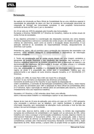 CONTABILIDADE


INTRODUÇÃO

No capítulo de introdução ao Plano Oficial de Contabilidade faz-se uma referência especial à
necessidade de adequação do plano em face do processo de normalização decorrente de
integração de Portugal nas comunidades europeias. A este propósito transcrevemos
conteúdo do texto do POC que é, por si, elucidativo:

Em 25 de Julho de 1978 foi adoptada pelo Conselho das Comunidades
Europeias a Directiva 78/660/CEE (4.ª Directiva do Conselho), relativa às contas anuais de
certas formas de sociedades.

O seu objectivo primordial é a coordenação das disposições nacionais dos vários Estados
membros respeitantes à estrutura e conteúdo das contas anuais e do relatório de gestão, aos
critérios de valorimetria, assim como ao exame e divulgação desses documentos. A sua
aplicação estende-se às sociedades de responsabilidade limitada, designadamente as
anónimas e por quotas.

Pretendeu-se, assim, não só contribuir para a protecção dos interesses dos associados e de
terceiros, como também assegurar a comparabilidade e equivalência da informação
financeira divulgada.

2. Tendo em consideração que as contas anuais devem dar uma imagem verdadeira e
apropriada da posição financeira e dos resultados das operações das empresas, a 4.ª
Directiva estabelece esquemas de modelos obrigatórios para a elaboração do balanço e da
demonstração dos resultados, as informações a divulgar em notas anexas e o conteúdo
mínimo do relatório de gestão.
Uma das preocupações da directiva é a divulgação da informação sobre sociedades em
regime de grupo e a preparação das contas para a consolidação, matéria que veio
posteriormente a ser objecto de outra directiva daquele Conselho, a n.º 83/349/CEE (7.ª
Directiva).

A adesão, em 1986, do nosso País à CEE veio trazer-lhe a obrigação
de incluir no seu normativo as disposições das directivas comunitárias.
Consciente da tarefa que se lhe impunha no que respeita às disposições de
ordem contabilística, a Comissão de Normalização Contabilística (CNC) incluiu, nesse mesmo
ano, no plano de actividades para 1987 a adaptação do Plano Oficial de Contabilidade (POC)
à 4.ª Directiva. Após a aprovação do referido plano de actividades pelo Governo, a CNC deu
imediatamente início aos respectivos trabalhos.

Estudada a 4.ª Directiva, a CNC entendeu dever fazer uma reflexão
sobre a natureza desse trabalho e a metodologia a aplicar no seu desenvolvimento.


Apesar de ter mais de 10 anos de aplicação, pois entrou em vigor em 1977, o POC apresenta
uma concepção e estrutura que se adaptam, com relativa facilidade, à produção da
informação requerida, sem necessidade de alterações muito profundas a nível da lista das
contas e da sua terminologia e conteúdo.

Por outro lado, deve-se dizê-lo, estão a ser desenvolvidos, no âmbito das organizações
europeias dos profissionais de contabilidade e em ligação com as estruturas da CEE, vários
trabalhos com vista a conseguir a harmonização contabilística mundial, objectivo máximo da
Internacional Federation of Accountants (IFAC). Para a sua consecução, estão a fazer-se
esforços no sentido de eliminar as divergências, não muito significativas, entre as normas
contabilísticas contidas pelo Internacional Accounting Standards Committee (IASC), órgão
dependente da IFAC. Neste sentido, o próprio IASC se propõe limitar as opções de políticas

84                                                                       Manual de Curso
 