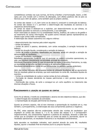 CONTABILIDADE


       contabilísticas contidas nas suas normas, de forma a facilitar a harmonização. Assim, a CNC
       optou por uma revisão com o mínimo de alterações, com efeitos positivos não só para os
       técnicos que o têm de aplicar, como também para os próprio utentes.

       As contas das classes 1 a 5, bem como as da classe 8, conduzem à construção do balanço.
       As contas das classes 6 a 7, permitem a determinação dos resultados do exercício e as
       respectivas demonstrações.
       As contas da classe 8 destinam-se a explicitar, por desenvolvimento ou por síntese, os
       resultados apurados no exercício e eventualmente, a sua aplicação.
       Ficam reservadas as classes 9 e 0 à contabilidade interna, analítica, de custos ou de gestão e
       ao tratamento de outras informações. No quadro acima indicado apenas representámos as
       classes cujas contas estão normalizadas.
       A elaboração das classes subordinou-se a alguns critérios:

       - desenvolvimento das mesmas pela ordem seguinte:
       - contas de balanço;
       - contas de activo e passivo, atendendo, com certas excepções, à seriação horizontal do
       balanço;
       - contas de situação líquida, considerando a seriação do balanço;
       - contas de custos e proveitos classificados por natureza, tendo em atenção a seriação da
       demonstração de resultados;
       - contas de resultados, explicitando:
       Resultados operacionais (conta 81 que irá acumular os custos e proveitos operacionais, ou
       seja, que resultem directamente da actividade principal da empresa).
       Resultados financeiros (conta 82 que irá acumular os custos e proveitos financeiros, ou seja,
       os resultantes de decisões de financiamento e de aplicações financeiras).
       Resultados extraordinários (conta 84 que irá acumular os ganhos e perdas acidentais).

       Além das contas indicadas são propostas contas de utilização facultativa, até ao apuramento
       final do resultado global da empresa, que será explicitado na conta 88, resultados líquidos do
       exercício.
       - Contas de contabilidade de custos e outras contas de livre utilização.
       - Formação de classes atendendo às massas patrimoniais e sem grandes desníveis de
       densidade.
       - Distribuição das contas, de sorte a conseguir-se um certo equilíbrio no tratamento das
       diversas situações e fluxos.



       FUNCIONAMENTO E LIGAÇÃO         DO QUADRO DE CONTAS



       Como foi já referido, é tarefa da contabilidade o alcance de dois objectivos básicos, que são:
       - a determinação dos resultados da actividade;
       - a representação da situação patrimonial da empresa.

       Quanto ao primeiro aspecto, não só tem interesse a apresentação do resultado em si, mas
       também, e principalmente, a evidenciação dos seus componentes positivos e negativos.

       No POC, estes aspectos são-nos evidenciados através das «contas de resultados» que
       englobam as contas das classes 6, 7 e 8. As contas das classes 6 e 7 correspondem
       respectivamente, aos componentes negativos e positivos do resultado, devendo o saldo das
       contas que as compõem ser transferido para as contas da classe 8, permitindo, apurar os
       resultados operacionais, os resultados financeiros e os resultados extraordinários.

       Após apurados os resultados indicados, será possível através da conta 88, resultados
       líquidos, apurar o resultado final da empresa (lucro ou prejuízo líquidos).

       Manual de Curso                                                                             85
 