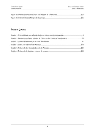 Amélia Ferreira da Silva Manual de Contabilidade Analítica
Anabela Martins Silva Volume I - Apontamentos
ix
Figura 34: Análise do Ponto de Equilíbrio pela Margem de Contribuição.........................................................104
Figura 35: Análise Gráfica da Margem de Segurança .....................................................................................106
ÍNDICE DE QUADROS
Quadro 1: A Contabilidade para a Gestão dentro do sistema económico de gestão.............................................9
Quadro 2: Repartição dos Gastos Indiretos de Fabrico ou dos Custos de Transformação ..................................78
Quadro 3: Quadro de Determinação do Custo dos Produtos.............................................................................81
Quadro 4: Dados para o Exemplo de Aplicação..............................................................................................108
Quadro 5: Tratamento dos Dados do Exemplo de Aplicação...........................................................................109
Quadro 6: Tratamento de dados em escassez de recursos.............................................................................115
 