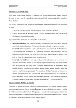 Amélia Ferreira da Silva Manual de Contabilidade Analítica
Anabela Martins Silva Volume I - Apontamentos
90
Seleccionar os indutores de custos
Nesta fase já conhecemos as atividades e o respetivo custo. Importa agora identificar quais os indutores
de custo, ou seja, a base de imputação do custo de cada atividade aos diversos produtos causadores
dessa atividade.
Drury (2005) aconselha-nos a ter presente as seguintes ideias quando estamos a seleccionar um indutor
de custo:
- o indutor de custo deve explicar adequadamente os custos da respetiva atividade;
- o indutor de custo deve ser facilmente medível, a informação deve ser fácil de obter e de identificar
com cada um dos produtos envolvidos.
Segundo este autor, os indutores de custos podem ser de três tipo:
- Indutores de transações: são indutores de custos que traduzem o número de vezes que uma
determinada atividade é efetuada. Por exemplo: número de ordens de compra processadas.
- Indutores de tempo: são indutores que traduzem o tempo que uma determinada atividade demorou
a ser desempenhada. Por exemplo: se a preparação e arranque dos equipamentos para um
determinado produto demorar mais tempo do que para outros produtos, então o indutor de custo
pode ser “horas de preparação e arranque do equipamento”
- Indutores de intensidade: são indutores que traduzem a intensidade do consumo de recursos de
uma dada atividade. Por exemplo: se uma atividade exige recursos humanos mais especializados
para um produto que para outro, então o consumo desses recursos no desempenho dessa
atividade deve ser especificamente imputados a esse produto. Noutras situações, poder-se-á
recorrer a coeficientes de ponderação. Por exemplo, a atividade “processar uma ordem de
compra” consome mais recursos quando se trata duma compra internacional do que quando se
trata duma compra nacional. Em vez de subdividir esta atividade, a solução pode ser estabelecer
a seguinte equivalência: uma compra internacional corresponde a 1,5 compras nacionais.
Imputar o custo das atividades aos produtos
Finalmente, há que calcular o custo unitário de cada indutor de custo para que seja possível imputar o
custo de cada atividade aos diversos produtos. É aqui que as recomendações anteriores sobre a escolha
de indutores se tornam evidentes. Com efeito, para que o custo de cada atividade possa ser distribuído
pelos diversos produtos que desencadeiam essa atividade não basta definir o indutor de custo. A medida
do indutor tem de ser recolhida em função dos diversos produtos.
 