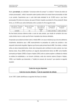 Amélia Ferreira da Silva Manual de Contabilidade Analítica
Anabela Martins Silva Volume I - Apontamentos
91
Assim, por exemplo, se a atividade é “processar ordem de compra” e o indutor é “número de ordens de
compra processadas”, então é necessário saber quantas ordens de compra foram processadas no total
e por produto. Suponhamos que o custo total desta atividade foi de 10.000 euros e que foram
processadas 50 ordens de compras, das quais 20 dizem respeito ao produto A e 30 ao produto B. Desta
forma, os 10.000 euros serão distribuídos entre o produto A e B do seguinte modo:
Custo total de “Processar
de ordens de compra”
Número de Ordens
de compra
Custo unitário de
cada ordem de
compra
Custo imputado
ao Produto A
Custo Imputado ao
Produto B
10.000 € 50 200 4.000 (=20*200) 6.000 (=30*200)
No final deste processo obtemos então o custo de cada produto, que resulta do somatório dos seus
custos diretos mais os custos que lhe foram imputados das diversas atividades.
A exposição que acabamos de fazer sobre o método ABC é um pouco redutora já que, tal como alertamos
inicialmente, abordamos aqui o ABC essencialmente na perspetiva do custeio dos produtos e não
enquanto instrumento de gestão. Digamos que ficamos pela primeira fase do ABC. Com efeito, o método
sofreu já vários desenvolvimentos, tendo sido enriquecido pelo contributo de vários autores nas mais
diversas áreas. Drury (2005) reconhece um segundo desenvolvimento teórico do ABC numa trabalho
promovido por Kaplan (1990) e Cooper e Kaplan (1991) onde os autores expõem a utilidade do método
na análise de rentabilidade, e um terceiro contributo, vindo dos mesmos autores (Cooper e Kaplan,
1992), num trabalho que desenvolve o “modelo de consumo de recursos” que assenta na seguinte
equação:
Custos dos recursos disponíveis
=
Custo dos recursos utilizados + Custo da capacidade não utilizada
Já em 1997, Coelho identificava as seguintes três fases do método:
 
