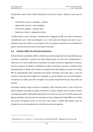 Amélia Ferreira da Silva Manual de Contabilidade Analítica
Anabela Martins Silva Volume I - Apontamentos
93
Curiosamente Lopéz e Ibarra (1995), baseando-se nos mesmos autores,25
destacam quatro fases do
ABC:
- Primeira fase: recursos – atividades – produtos;
- Segunda fase: primeira + visão estratégica;
- Terceira fase: segunda + análise de valor;
- Quarta fase: Terceira + integração do cliente.
A análise destes e outros contributos, nomeadamente a integração do ABC com outros instrumentos,
nomeadamente com a Teoria das Restrições e com o EVA, deverá ser efetuada numa fase em que o
estudante possui base sólida e uma perspetiva critica dos diversos instrumentos da contabilidade de
gestão, razão pela qual retomaremos esse assunto mais tarde.
6.3. INTEGRAR O ABC COM AS SECÇÕES HOMOGÉNEAS
Embora tenhamos apresentado o ABC e o método das secções homogéneas como duas alternativas que
se excluem mutuamente, a verdade é que estes métodos podem ser vistos como complementares. A
opção por um ou outro modelo deve ser ponderada em função da estrutura organizativa da empresa,
dos seus processos de trabalho, da facilidade em obter a informação necessário e sobretudo duma
adequada análise da relação custo - beneficio. A experiência tem demonstrado que, apesar de o método
ABC ter potencialmente maior capacidade para fornecer informação mais exata sobre o custo dos
produtos, muitas vezes essa exatidão só é conseguida à custa de elevados custos de implementação e
manutenção do método, para além de exigirem uma grande comprometimento dos responsáveis da
empresa.
Na verdade, decompor toda a empresa em atividades e obter informação sobre o custo de cada uma
dessas atividades pode exigir um grande investimento e implicar elevados custos correntes. Contudo,
uma adequada análise custo-benefício pode levar-nos a concluir que esse custo se justifica apenas para
algumas atividades e não para todas. Foi esta visão que levou à integração do método ABC com o método
das secções homogéneas. Assim, em vez duma rutura radical, o método ABC aparece como um
complemento ou um desenvolvimento do método das secções homogéneas.
25
Citando Mecimore, C. D. e Bell, A. T., “Are we ready for Fourth-Generation ABC?”, Management Accounting, JAN.
 