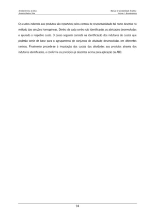 Amélia Ferreira da Silva Manual de Contabilidade Analítica
Anabela Martins Silva Volume I - Apontamentos
94
Os custos indiretos aos produtos são repartidos pelos centros de responsabilidade tal como descrito no
método das secções homogéneas. Dentro de cada centro são identificadas as atividades desenvolvidas
e apurado o respetivo custo. O passo seguinte consiste na identificação dos indutores de custos que
poderão servir de base para o agrupamento de conjuntos de atividade desenvolvidas em diferentes
centros. Finalmente procede-se à imputação dos custos das atividades aos produtos através dos
indutores identificados, e conforme os princípios já descritos acima para aplicação do ABC.
 