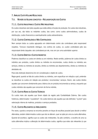 Amélia Ferreira da Silva Manual de Contabilidade Analítica
Anabela Martins Silva Volume I - Apontamentos
95
7. ANÁLISE CUSTO-VOLUME-RESULTADOS
7.1. REVISÃO DE ALGUNS CONCEITOS – RECLASSIFICAÇÃO DOS CUSTOS
7.1.1. CUSTOS INDUSTRIAIS E CUSTOS NÃO INDUSTRIAIS
Os custos industriais são todos aqueles que estão afetos à função de produção. Os custos não industriais,
por sua vez, são todos os restantes custos, tais como: como custos administrativos, custos de
distribuição, custos financeiros e eventualmente custos extraordinários.
7.1.2. CUSTOS CONTROLÁVEIS E NÃO CONTROLÁVEIS
Nem sempre todos os custos agrupados em determinado centro são controláveis pelo responsável
respetivo. Torna-se importante distinguir, nos centros de custos, os custos controláveis pelo seu
responsável direto daqueles não controláveis por ele, mas sim por uma autoridade superior.
7.1.3. CUSTOS DIRETOS E CUSTOS INDIRETOS
Podemos classificar os custos em diretos ou em indiretos. Neste sentido, podemos ter custos diretos ou
indiretos aos produtos, custos diretos ou indiretos às encomendas, custos diretos ou indiretos aos
serviços, diretos ou indiretos às secções, diretos ou indiretos aos departamentos, diretos ou indiretos às
atividades etc.
Para esta distinção deveremos ter em consideração o objeto de custos.
Regra geral, quando se fala de custos diretos ou indiretos, sem especificar em relação a quê, pretende-
se classificar os custos em relação aos produtos/ encomendas/ serviços. Assim, são custos diretos
aqueles que concorrem diretamente para o fabrico de um produto/encomenda ou serviço, enquanto que
custos indiretos são aqueles que concorrem de forma indireta.
7.1.4. CUSTOS REAIS OU CUSTOS TEÓRICOS
Os custos reais são aqueles que foram objeto de registo pelo Contabilidade Externa. São custos
históricos, determinados “à posteriori”. Os custos teóricos são aqueles que são definidos “à priori” para
valorização interna de matérias, produtos e serviços prestados.
7.1.5. CUSTOS RELEVANTES OU IRRELEVANTES
Por vezes, quando a empresa se encontra perante um leque de escolhas possível para decidir a melhor
alternativa, existem determinados custos que não se alteram, quer se opte por uma ou outra alternativa.
Quando tal acontece, significa que os custos são irrelevantes. Se pelo contrário, a escolha de uma ou
outra alternativa implica a alteração de determinados custos, significa que estes são relevantes (o que
 