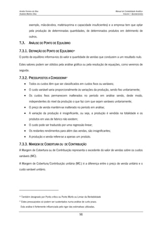 Amélia Ferreira da Silva Manual de Contabilidade Analítica
Anabela Martins Silva Volume I - Apontamentos
98
exemplo, mão-de-obra, matéria-prima e capacidade insuficientes) e a empresa tem que optar
pela produção de determinadas quantidades, de determinados produtos em detrimento de
outros.
7.3. ANÁLISE DO PONTO DE EQUILÍBRIO
7.3.1. DEFINIÇÃO DO PONTO DE EQUILÍBRIO26
O ponto de equilíbrio informa-nos do valor e quantidade de vendas que conduzem a um resultado nulo.
Estes valores podem ser obtidos pela análise gráfica ou pela resolução de equações, como veremos de
seguida.
7.3.2. PRESSUPOSTOS A CONSIDERAR27
 Todos os custos têm que ser classificados em custos fixos ou variáveis;
 O custo variável varia proporcionalmente às variações da produção, sendo fixo unitariamente;
 Os custos fixos permanecem inalterados no período em análise sendo, deste modo,
independentes do nível da produção o que faz com que sejam variáveis unitariamente;
 O preço de venda mantém-se inalterado no período em análise;
 A variação da produção é insignificante, ou seja, a produção é vendida na totalidade e os
produtos em vias de fabrico não existem;
 O custo pode ser traduzido por uma regressão linear;
 Os restantes rendimentos para além das vendas, são insignificantes;
 A produção e venda refere-se a apenas um produto.
7.3.3. MARGEM DE COBERTURA OU DE CONTRIBUIÇÃO
A Margem de Cobertura ou de Contribuição representa o excedente do valor de vendas sobre os custos
variáveis (MC).
A Margem de Cobertura/Contribuição unitária (MC1) é a diferença entre o preço de venda unitário e o
custo variável unitário.
26
Também designado por Ponto crítico ou Ponto Morto ou Limiar da Rentabilidade
27
Estes pressupostos só podem ser sustentados numa análise de curto prazo.
Esta análise é fortemente influenciada pelo rigor das estimativas utilizadas.
 