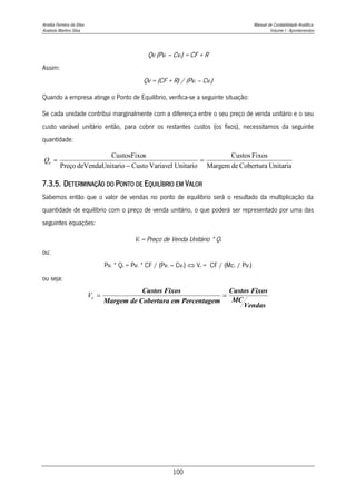 Amélia Ferreira da Silva Manual de Contabilidade Analítica
Anabela Martins Silva Volume I - Apontamentos
100
Qv (Pv1 – Cv1) = CF + R
Assim:
Qv = (CF + R) / (Pv1 – Cv1)
Quando a empresa atinge o Ponto de Equilíbrio, verifica-se a seguinte situação:
Se cada unidade contribui marginalmente com a diferença entre o seu preço de venda unitário e o seu
custo variável unitário então, para cobrir os restantes custos (os fixos), necessitamos da seguinte
quantidade:
7.3.5. DETERMINAÇÃO DO PONTO DE EQUILÍBRIO EM VALOR
Sabemos então que o valor de vendas no ponto de equilíbrio será o resultado da multiplicação da
quantidade de equilíbrio com o preço de venda unitário, o que poderá ser representado por uma das
seguintes equações:
Ve = Preço de Venda Unitário * Qe
ou:
Pv1 * Qe = Pv1 * CF / (Pv1 – Cv1)  Ve = CF / (Mc1 / Pv1)
ou seja:
Unitaria
Cobertura
de
Margem
Fixos
Custos
Unitario
Variavel
Custo
tario
deVendaUni
Preço
s
CustosFixo



e
Q
Ve  
Custos Fixos
Margem de Cobertura em Percentagem
Custos Fixos
MC
Vendas
 