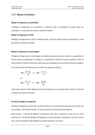 Amélia Ferreira da Silva Manual de Contabilidade Analítica
Anabela Martins Silva Volume I - Apontamentos
105
7.3.7. MARGEM DE SEGURANÇA
Margem de Segurança em Quantidade
A Margem de Segurança em quantidade é a diferença entre a quantidade de vendas atuais (ou
esperadas) e a quantidade de vendas do ponto de equilíbrio.
Margem de Segurança em Valor
A Margem de Segurança em valor é a diferença entre o valor das vendas atuais (ou esperadas) e o valor
das vendas do ponto de equilíbrio.
Margem de Segurança em percentagem
A Margem de Segurança em percentagem é a diferença percentual entre as vendas ou a quantidade de
vendas atuais (ou esperadas) e as vendas ou a quantidade de vendas do ponto de equilíbrio. Pode ser
determinada em função do valor das vendas atuais (ou esperadas) ou das vendas do ponto de equilíbrio.
O seu cálculo pode ser determinado com base nas seguintes equações:
ou:
e
e
e
e
Q
Q
-
Q
=
MS
V
V
-
V
MS 

Todos estes cálculos só têm utilidade quando nos antecipamos nos acontecimentos. Assim, recorremos
à utilização de dados previsionais.
Conceito de Margem de Segurança
A Margem de Segurança representa o possível decréscimo nos rendimentos que pode ocorrer antes que
se concretize o valor total de vendas. Ou seja, representa a perda operacional potencial.
Neste sentido, o conceito de Margem de Segurança serve para a avaliação do grau de risco. Uma
empresa com uma elevada Margem de Segurança é menos vulnerável a variações na procura, uma vez
que o ponto de equilíbrio está afastado das vendas esperadas e vice-versa.
V
V
-
V
=
MS
Q
Q
-
Q
MS e
e


 