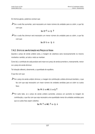 Amélia Ferreira da Silva Manual de Contabilidade Analítica
Anabela Martins Silva Volume I - Apontamentos
107
Em termos gerais, podemos concluir que:
Se o custo fixo aumentar, será necessário um maior número de unidades para os cobrir, o que faz
com que:
Se: CF   Qe 
Se o custo fixo diminuir será necessário um menor número de unidades para os cobrir, o que faz
com que:
Se: CF   Qe 
7.4.2. EFEITO DE UMA ALTERAÇÃO NOS PREÇOS DE VENDA
Quando o preço de venda unitário varia, a margem de cobertura varia necessariamente no mesmo
montante e sentido, se tudo o resto se mantiver.
Como tal, o contributo de cada produto será maior se o preço de venda aumentar e, inversamente, menor
se o preço de venda diminuir.
Tal situação alterará, obviamente, a quantidade de equilíbrio.
O que faz com que:
Se o preço de venda unitário diminuir, a margem de contribuição unitária diminuirá também, o que
faz com que seja necessário um maior número de unidades vendidas para se cobrir os custos
fixos:
Se: PV1   MC1   Qe 
Por outro lado, se o preço de venda unitário aumentar, provoca um aumento na margem de
contribuição, o que faz com que seja necessário uma quantidade menor de unidades vendidas para
que os custos fixos sejam cobertos:
Se: PV1   MC1   Qe 
 